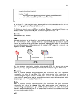 11
exception LocadoraException{};
interface Filme {
InformacoesFilme getInformacoesFilme() raises(LocadoraException);
void setInformacoesFilme(in InformacoesFilme info);
};
};
A partir da IDL, diversos fabricantes desenvolvem compiladores para gerar o código
em uma linguagem específica, como Java ou C++.
A plataforma Java fornece no JDK um compilador IDL para a geração de Skeletons e
Stubs CORBA. É o aplicativo idlj.exe, localizado na pasta “bin” do JDK.
Exemplo:
idlj –server –client teste.idl
ORB
Camada provedora de serviços (API) para implementação da arquitetura CORBA. Ela
é a intermediadora entre o objeto cliente e o objeto distribuído. Quando um objeto
cliente faz uma requisição a um objeto distribuído, ela localiza o objeto na rede, envia
a requisição ao objeto distribuído (através do protocolo IIOP), aguarda a resposta e a
repassa ao objeto chamador.
Um dos serviços importantes providos pela camada ORB é o serviço de nomes
(Naming Service), que permite transparência de localização dos objetos distribuídos.
Skeletons
São os objetos gerados automaticamente pelo compilador IDL para servirem
requisições no lado do servidor. Eles são responsáveis pelo marshalling e
unmarshalling dos objetos para que o ORB possa enviá-los pela rede. Desta forma, o
desenvolvedor preocupa-se apenas em implementar suas operações de negócio, sem
se preocupar com serviços de infra estrutura.
Stubs
São os objetos gerados automaticamente pelo compilador IDL para enviarem
requisições por parte do cliente. Eles são responsáveis pelo marshalling e
unmarshalling dos objetos para que o ORB possa enviá-los pela rede. Da mesma
forma, o desenvolvedor não precisa se preocupar com serviços de infra estrutura para
acessar os objetos distribuídos.
IIOP
 