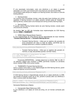 13
É uma associação nome-objeto, onde uma referência a um objeto é gravada
associada a um nome, que funciona como uma chave em uma estrutura de Map.
Um binding é criado sempre em relação a um Naming Context; não existe um nome de
binding absoluto.
• Naming Context
Um conjunto único de bindings (nomes), onde não pode haver bindings com nomes
repetidos. O Naming Context é um objeto, portanto, também pode ser “bindado” ao
Naming Service, criando assim uma hierarquia de naming contexts (Naming Graph).
• Naming Graph
É quando criamos Naming Context dentro de outro Naming Context, criando assim
uma árvore de contextos.
No diretório “bin” do JDK são fornecidas duas implementações de COS Naming
Service: ORBD e TNAMESERV.
• ORDB (Object Request Broker Daemon)
É uma implementação de COS Naming Service disponibilizada de duas maneiras:
“Transient Naming Service” e “Persistent Naming Service”.
o Persistent Naming Service – indica que os registros são gravados de
forma persistente (em disco ou base de dados), permitindo que os
bindings sobrevivam a restarts e quedas do sistema.
Orb.resolve_initial_references("NameService")
o Transient Naming Service – indica que os registros são gravado em
memória, ou seja, são perdidos quando o servidor finaliza.
//o nome TNameService é proprietario do ORBD,
//o padrão do CORBA é sem o T
Orb.resolve_initial_references("TNameService")
Ferramenta SERVERTOOL – também disponível no diretório “bin” do JDK. É
um aplicativo utilitário para monitorar o ORBD, permitindo visualizar os servidores
ativos, localizar ORBs, entre outras funções.
• TNAMESERV (Transient Naming Service)
Como o próprio nome indica, é uma implementação de COS Naming Service, porém
disponível apenas na forma transiente.
Orb.resolve_initial_references("NameService")
O COS Naming Service é disponibilizado através de um objeto distribuído no ORB,
que também foi gerado a partir de um IDL, portanto é preciso obter sua referência e
fazer o narrow a partir da classe helper.
Object ctxRef = orb.resolve_initial_references("NameService");
NamingContextExt ctx = NamingContextExtHelper.narrow(ctxRef);
Nomeando Referências à Objetos:
• Interoperable Object References (IOR)
É uma referência a um objeto em forma de string, em um formato conhecido pelo
ORB.
 