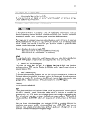 14
Orb.object_to_string(objRef)
• Interoperable Naming Service (INS)
É uma referência a um objeto em forma “Human-Readable”, em forma de strings,
URLs, “corbaloc” ou “corbaname”.
corbaloc:iiop:1.2@localhost:1050/Locadora
2.5. RMI
O RMI (“Remote Method Invocation”) é uma API criada como uma iniciativa para que
desenvolvedores pudessem escrever sistemas distribuídos com a mesma semântica
de sistemas comuns, com o intuito de agilizar e facilitar o desenvolvimento.
A princípio, ela foi criada para suprir as necessidades do desenvolvimento de sistemas
distribuídos baseados em Java, ou seja, server Java e client Java, através do protoclo
JRMP. Porém, logo depois foi evoluída para suportar também o protocolo IIOP,
visando a interoperabilidade de sistemas.
Existem dois tipos de implementação RMI:
- Baseada em JRMP (“Java Remote Method Protocol”)
- Baseada em IIOP (“Internet Inter Orb Protocol”)
JRMP
É um protocolo nativo e específico para linguagem Java, ou seja, objetos distribuídos
via RMI-JRMP podem ser consumidos apenas por clientes Java (JVM to JVM).
• RMIREGISTRY (RMI Registry)
Disponível na pasta “bin” do JDK, é o Naming Service do RMI, que funciona
analogamente ao COS Naming Service do CORBA, porém específico para bindar e
localizar objetos RMI.
• RMIC (RMI Compiler)
É um aplicativo localizado na pasta “bin” do JDK utilizado para gerar os Skeletons e
Stubs de objetos remotos RMI. A geração explícita de Skeletons e Stubs é necessária
apenas nas versões 1.4 e anteriores do JDK, pois nas versões mais recentes esta
geração é feita e disponibilizada à JVM automaticamente pelo RMIRegistry.
Exemplo:
rmic br.curso.LocadoraImpl
IIOP
Como já estudamos no tópico sobre CORBA, o IIOP é o protocolo de comunicação da
arquitetura CORBA. Objetos distribuídos sobre RMI-IIOP possuem a vantagem de
executar sobre um ORB, assim sendo independentes de linguagem de programação.
Com o intuito de trazer para o Java a facilidade de programação do RMI fundida à
interoperabilidade do CORBA, a Sun, em conjunto com a IBM, criaram o RMI sobre
IIOP.
Além de prover interoperabilidade com sistemas CORBA, o protocolo RMI-IIOP foi
idealizado para garantir também interoperabilidade com o RMI-JRMP, para que os
sistemas mais antigos construídos nesse protocolo pudessem interagir com o novo
protocolo sem necessidade de mudança de código.
 