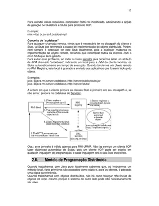 15
Para atender esses requisitos, compilador RMIC foi modificado, adicionando a opção
de geração de Skeletons e Stubs para protocolo IIOP.
Exemplo:
rmic –iiop br.curso.LocadoraImpl
Conceito de “codebase”
Para qualquer chamada remota, vimos que é necessário ter no classpath do cliente o
Stub, tal Stub que referencia a classe de implementação do objeto distribuído. Porém,
nem sempre é desejável ter este Stub localmente, pois a qualquer mudança na
implementação do objeto remoto, teríamos que recompilar todos os clientes com o
novo Stub que seria gerado.
Para evitar esse problema, ao rodar o nosso servidor java podemos setar um atributo
de JVM chamado “codebase”, indicando um local para a JVM do cliente localizar os
Stubs automaticamente em tempo de execução. Quando bindamos um objeto remoto
no RMI Registry, este local é gravado e enviado aos aplicativos que fizerem lookup do
objeto.
Exemplos:
java -Djava.rmi.server.codebase=http://server/public/stubs.jar
java -Djava.rmi.server.codebase=http://server/stubs/
A ordem em que o cliente procura as classes Stub é primeiro em seu classpath e, se
não achar, procura no codebase do Servidor.
Obs.: este conceito é válido apenas para RMI-JRMP. Não faz sentido um cliente IIOP
fazer download automático de Stubs, pois um cliente IIOP pode ser escrito em
qualquer linguagem de programação, e cada linguagem terá o seu Stub específico.
2.6. Modelo de Programação Distribuída
Quando trabalhamos com Java puro localmente sabemos que, ao invocarmos um
método local, tipos primitivos são passados como cópia e, para os objetos, é passada
uma cópia da referência.
Quando trabalhamos com objetos distribuídos, não há como trafegar referências de
objetos na rede, mesmo porquê o sistema do outro lado pode não necessariamente
ser Java.
 