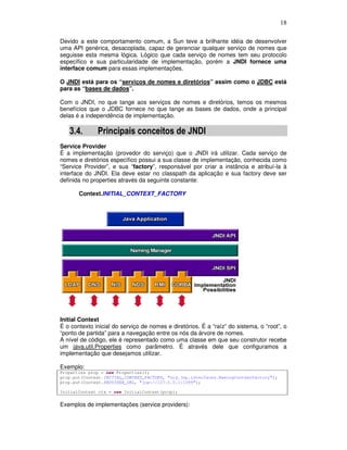 18
Devido a este comportamento comum, a Sun teve a brilhante idéia de desenvolver
uma API genérica, desacoplada, capaz de gerenciar qualquer serviço de nomes que
seguisse esta mesma lógica. Lógico que cada serviço de nomes tem seu protocolo
específico e sua particularidade de implementação, porém a JNDI fornece uma
interface comum para essas implementações.
O JNDI está para os “serviços de nomes e diretórios” assim como o JDBC está
para as “bases de dados”.
Com o JNDI, no que tange aos serviços de nomes e diretórios, temos os mesmos
benefícios que o JDBC fornece no que tange as bases de dados, onde a principal
delas é a independência de implementação.
3.4. Principais conceitos de JNDI
Service Provider
É a implementação (provedor do serviço) que o JNDI irá utilizar. Cada serviço de
nomes e diretórios específico possui a sua classe de implementação, conhecida como
“Service Provider”, e sua “factory”, responsável por criar a instância e atribuí-la à
interface do JNDI. Ela deve estar no classpath da aplicação e sua factory deve ser
definida no properties através da seguinte constante:
Context.INITIAL_CONTEXT_FACTORY
Initial Context
É o contexto inicial do serviço de nomes e diretórios. É a “raíz” do sistema, o “root”, o
“ponto de partida” para a navegação entre os nós da árvore de nomes.
A nível de código, ele é representado como uma classe em que seu construtor recebe
um java.util.Properties como parâmetro. É através dele que configuramos a
implementação que desejamos utilizar.
Exemplo:
Properties prop = new Properties();
prop.put(Context.INITIAL_CONTEXT_FACTORY, "org.jnp.interfaces.NamingContextFactory");
prop.put(Context.PROVIDER_URL, "jnp://127.0.0.1:1099");
InitialContext ctx = new InitialContext(prop);
Exemplos de implementações (service providers):
 