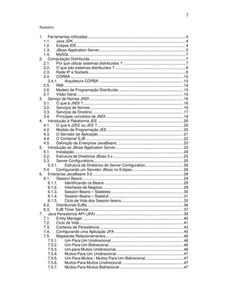 2
Sumário
1. Ferramentas Utilizadas .........................................................................................4
1.1. Java JDK.......................................................................................................4
1.2. Eclipse IDE....................................................................................................4
1.3. JBoss Application Server...............................................................................5
1.4. MySQL ..........................................................................................................7
2. Computação Distribuída........................................................................................7
2.1. Por que utilizar sistemas distribuídos ? .........................................................7
2.2. O que são sistemas distribuídos ?.................................................................8
2.3. Rede IP e Sockets.........................................................................................8
2.4. CORBA .......................................................................................................10
2.4.1. Arquitetura CORBA .............................................................................10
2.5. RMI .............................................................................................................14
2.6. Modelo de Programação Distribuída ...........................................................15
2.7. Visão Geral .................................................................................................16
3. Serviço de Nomes JNDI......................................................................................16
3.1. O que é JNDI ?............................................................................................16
3.2. Serviços de Nomes .....................................................................................16
3.3. Serviços de Diretório ...................................................................................17
3.4. Principais conceitos de JNDI.......................................................................18
4. Introdução à Plataforma JEE ..............................................................................20
4.1. O que é J2EE ou JEE ?...............................................................................20
4.2. Modelo de Programação JEE......................................................................20
4.3. O Servidor de Aplicação..............................................................................21
4.4. O Container EJB .........................................................................................22
4.5. Definição de Enterprise JavaBeans.............................................................23
5. Introdução ao JBoss Application Server..............................................................23
5.1. Instalação....................................................................................................24
5.2. Estrutura de Diretórios JBoss 5.x ................................................................25
5.3. Server Configurations..................................................................................25
5.3.1. Estrutura de Diretórios do Server Configuration...................................26
5.4. Configurando um Servidor JBoss no Eclipse...............................................26
6. Enterprise JavaBeans 3.0 ...................................................................................28
6.1. Session Beans ............................................................................................29
6.1.1. Identificando os Beans ........................................................................29
6.1.2. Interfaces de Negócio..........................................................................29
6.1.3. Session Beans – Stateless ..................................................................30
6.1.4. Session Beans – Statefull....................................................................31
6.1.5. Ciclo de Vida dos Session beans.........................................................32
6.2. Distribuindo EJBs........................................................................................36
6.3. EJB Timer Service.......................................................................................37
7. Java Persistence API (JPA) ................................................................................39
7.1. Entity Manager ............................................................................................40
7.2. Ciclo de Vida ...............................................................................................41
7.3. Contexto de Persistência.............................................................................43
7.4. Configurando uma Aplicação JPA ...............................................................45
7.5. Mapeando Relacionamentos.......................................................................46
7.5.1. Um-Para-Um Unidirecional..................................................................46
7.5.2. Um-Para-Um Bidirecional ....................................................................46
7.5.3. Um-para-Muitos Unidirecional..............................................................46
7.5.4. Muitos-Para-Um Unidirecional .............................................................47
7.5.5. Um-Para-Muitos / Muitos-Para-Um Bidirecional...................................47
7.5.6. Muitos-Para-Muitos Unidirecional ........................................................47
7.5.7. Muitos-Para-Muitos Bidirecional ..........................................................47
 