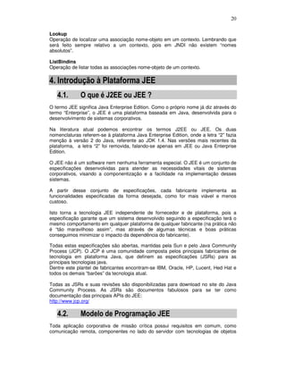 20
Lookup
Operação de localizar uma associação nome-objeto em um contexto. Lembrando que
será feito sempre relativo a um contexto, pois em JNDI não existem “nomes
absolutos”.
ListBindins
Operação de listar todas as associações nome-objeto de um contexto.
4. Introdução à Plataforma JEE
4.1. O que é J2EE ou JEE ?
O termo JEE significa Java Enterprise Edition. Como o próprio nome já diz através do
termo “Enterprise”, o JEE é uma plataforma baseada em Java, desenvolvida para o
desenvolvimento de sistemas corporativos.
Na literatura atual podemos encontrar os termos J2EE ou JEE. Os duas
nomenclaturas referem-se à plataforma Java Enterprise Edition, onde a letra “2” fazia
menção à versão 2 do Java, referente ao JDK 1.4. Nas versões mais recentes da
plataforma, a letra “2” foi removida, falando-se apenas em JEE ou Java Enterprise
Edition.
O JEE não é um software nem nenhuma ferramenta especial. O JEE é um conjunto de
especificações desenvolvidas para atender as necessidades vitais de sistemas
corporativos, visando a componentização e a facilidade na implementação desses
sistemas.
A partir desse conjunto de especificações, cada fabricante implementa as
funcionalidades especificadas da forma desejada, como for mais viável e menos
custoso.
Isto torna a tecnologia JEE independente de fornecedor e de plataforma, pois a
especificação garante que um sistema desenvolvido seguindo a especificação terá o
mesmo comportamento em qualquer plataforma de qualquer fabricante (na prática não
é “tão maravilhoso assim”, mas através de algumas técnicas e boas práticas
conseguimos minimizar o impacto da dependência do fabricante).
Todas estas especificações são abertas, mantidas pela Sun e pelo Java Community
Process (JCP). O JCP é uma comunidade composta pelos principais fabricantes de
tecnologia em plataforma Java, que definem as especificações (JSRs) para as
principais tecnologias java.
Dentre este plantel de fabricantes encontram-se IBM, Oracle, HP, Lucent, Hed Hat e
todos os demais “barões” da tecnologia atual.
Todas as JSRs e suas revisões são disponibilizadas para download no site do Java
Community Process. As JSRs são documentos fabulosos para se ter como
documentação das principais APIs do JEE:
http://www.jcp.org/
4.2. Modelo de Programação JEE
Toda aplicação corporativa de missão crítica possui requisitos em comum, como
comunicação remota, componentes no lado do servidor com tecnologias de objetos
 