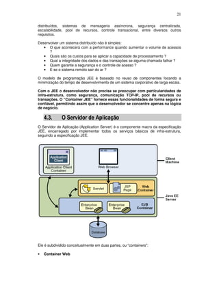 21
distribuídos, sistemas de mensageria assíncrona, segurança centralizada,
escalabilidade, pool de recursos, controle transacional, entre diversos outros
requisitos.
Desenvolver um sistema distribuído não é simples:
• O que acontecerá com a performance quando aumentar o volume de acessos
?
• Quais são os custos para se aplicar a capacidade de processamento ?
• Qual a integridade dos dados e das transações se alguma chamada falhar ?
• Quem garante a segurança e o controle de acesso ?
• E se o sistema remoto sair do ar ?
O modelo de programação JEE é baseado no reuso de componentes focando a
minimização do tempo de desenvolvimento de um sistema corporativo de larga escala.
Com o JEE o desenvolvedor não precisa se preocupar com particularidades de
infra-estrutura, como segurança, comunicação TCP-IP, pool de recursos ou
transações. O “Container JEE” fornece essas funcionalidades de forma segura e
confiável, permitindo assim que o desenvolvedor se concentre apenas na lógica
de negócio.
4.3. O Servidor de Aplicação
O Servidor de Aplicação (Application Server) é o componente macro da especificação
JEE, encarregado por implementar todos os serviços básicos de infra-estrutura,
seguindo a especificação JEE.
Ele é subdividido conceitualmente em duas partes, ou “containers”:
• Container Web
 