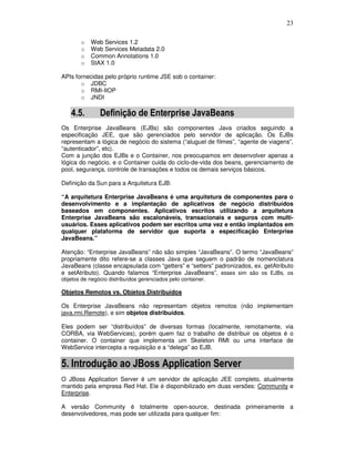 23
o Web Services 1.2
o Web Services Metadata 2.0
o Common Annotations 1.0
o StAX 1.0
APIs fornecidas pelo próprio runtime JSE sob o container:
o JDBC
o RMI-IIOP
o JNDI
4.5. Definição de Enterprise JavaBeans
Os Enterprise JavaBeans (EJBs) são componentes Java criados seguindo a
especificação JEE, que são gerenciados pelo servidor de aplicação. Os EJBs
representam a lógica de negócio do sistema (“aluguel de filmes”, “agente de viagens”,
“autenticador”, etc).
Com a junção dos EJBs e o Container, nos preocupamos em desenvolver apenas a
lógica do negócio, e o Container cuida do ciclo-de-vida dos beans, gerenciamento de
pool, segurança, controle de transações e todos os demais serviços básicos.
Definição da Sun para a Arquitetura EJB:
“A arquitetura Enterprise JavaBeans é uma arquitetura de componentes para o
desenvolvimento e a implantação de aplicativos de negócio distribuídos
baseados em componentes. Aplicativos escritos utilizando a arquitetura
Enterprise JavaBeans são escalonáveis, transacionais e seguros com multi-
usuários. Esses aplicativos podem ser escritos uma vez e então implantados em
qualquer plataforma de servidor que suporta a especificação Enterprise
JavaBeans.”
Atenção: “Enterprise JavaBeans” não são simples “JavaBeans”. O termo “JavaBeans”
propriamente dito refere-se a classes Java que seguem o padrão de nomenclatura
JavaBeans (classe encapsulada com “getters” e “setters” padronizados, ex. getAtributo
e setAtributo). Quando falamos “Enterprise JavaBeans”, esses sim são os EJBs, os
objetos de negócio distribuídos gerenciados pelo container.
Objetos Remotos vs. Objetos Distribuídos
Os Enterprise JavaBeans não representam objetos remotos (não implementam
java.rmi.Remote), e sim objetos distribuídos.
Eles podem ser “distribuídos” de diversas formas (localmente, remotamente, via
CORBA, via WebServices), porém quem faz o trabalho de distribuir os objetos é o
container. O container que implementa um Skeleton RMI ou uma interface de
WebService intercepta a requisição e a “delega” ao EJB.
5. Introdução ao JBoss Application Server
O JBoss Application Server é um servidor de aplicação JEE completo, atualmente
mantido pela empresa Red Hat. Ele é disponibilizado em duas versões: Community e
Enterprise.
A versão Community é totalmente open-source, destinada primeiramente a
desenvolvedores, mas pode ser utilizada para qualquer fim:
 
