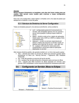 26
Atenção
Nunca carregue diretamente os templates, pois eles não foram criados para ser
usados. Eles servem como modelo para criarmos a nossa configuration
personalizada.
Para criar uma configuration, basta replicar o template (criar uma cópia da pasta) que
desejarmos e modificar o nome da pasta.
5.3.1. Estrutura de Diretórios do Server Configuration
Todos os templates possuem uma estrutura semelhante, vamos analisá-la:
• conf – configurações gerais de funcionamento do
servidor, são carregadas apenas uma vez quando o
server inicia (qualquer mudança requer restart do
server)
• deploy – diretório onde se faz o deploy de aplicações
(basta copiar nele o EAR ou o WAR e o deploy é feito
automaticamente)
• deployers – contém os serviços responsáveis por
efetuar o deploy dos arquivos no servidor (existe um
deployer para cada tipo de serviço – web, ejb3, etc)
• lib – qualquer JAR presente nessa pasta será
compartilhado e visível para todas as aplicações
deployadas no servidor
Além desses diretórios padrão, são gerados também em run-time mais quatro pastas:
• data – utilizada para todos os serviços do JBoss que precisam guardar dados
persistentes no disco (ex.: Naming Service) – Hypersonic SQL Database
(HSQLDB)
• log – onde são gerados os arquivos de log do servidor
• tmp – qualquer tipo de dado temporário necessário pelos serviços do JBoss
• work – utilizado pelo Web Container do JBoss (baseado em Tomcat), para
guardar JSPs compiladas e outros arquivos temporários necessários para web
5.4. Configurando um Servidor JBoss no Eclipse
“Window” > “Preferences”
“Server” > “Runtime Environments” > “Add...”
 