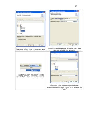 27
Selecione “JBoss v5.0” e clique em “Next” Escolha o JRE desejado e localize a pasta onde
reside o diretório raiz do JBoss
Na aba “Servers”, clique com o botão
direito do mouse e crie um novo server
Selecione o run-time environment criado
anteriormente marcando “JBoss v5.0” e clique em
“Next”
 