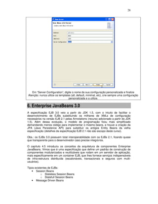 28
Em “Server Configuration”, digite o nome da sua configuração personalizada e finalize
Atenção: nunca utilize os templates (all, default, minimal, etc), crie sempre uma configuração
personalizada e a utilize.
6. Enterprise JavaBeans 3.0
A especificação EJB 3.0 veio a partir do JDK 1.5, com o intuito de facilitar o
desenvolvimento de EJBs substituindo os milhares de XMLs de configuração
necessários na versão EJB 2.1 pelas Annotations (recurso adicionado a partir do JDK
1.5). Além dessa evolução, o modelo de programação ficou mais simplificado
demandando menos código para implementar o mesmo beans, e houve a criação da
JPA (Java Persistence API) para substituir os antigos Entity Beans da velha
especificação (detalhes da especificação EJB 2.1 não são escopo deste curso).
Obs.: os EJBs 3.0 possuem total interoperabilidade com os EJBs 2.1, ficando quase
que transparente para o desenvolvedor caso precise integrá-los.
O capítulo 4.5 introduziu os conceitos da arquitetura de componentes Enterprise
JavaBeans. Vimos que é uma especificação que define um padrão de construção de
componentes modularizados e reutilizáveis que rodam em um servidor de aplicação,
mais especificamente em um container EJB, que lhes fornece serviços indispensáveis
de infra-estrutura distribuída (escalonáveis, transacionais e seguros com multi-
usuários).
Tipos existentes de EJBs:
• Session Beans
o Stateless Session Beans
o Statefull Session Beans
• Message Driven Beans
 
