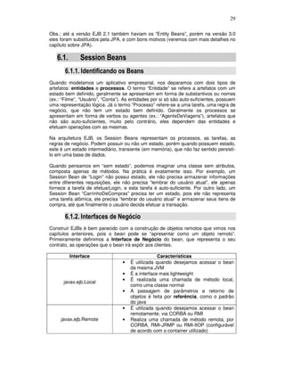 29
Obs.: até a versão EJB 2.1 também haviam os “Entity Beans”, porém na versão 3.0
eles foram substituidos pela JPA, e com bons motivos (veremos com mais detalhes no
capítulo sobre JPA).
6.1. Session Beans
6.1.1. Identificando os Beans
Quando modelamos um aplicativo empresarial, nos deparamos com dois tipos de
artefatos: entidades e processos. O termo “Entidade” se refere a artefatos com um
estado bem definido, geralmente se apresentam em forma de substantivos ou nomes
(ex.: “Filme”, “Usuário”, “Conta”). As entidades por si só são auto-suficientes, possuem
uma representação lógica. Já o termo “Processo” refere-se a uma tarefa, uma regra de
negócio, que não tem um estado bem definido. Geralmente os processos se
apresentam em forma de verbos ou agentes (ex.: “AgenteDeViagens”), artefatos que
não são auto-suficientes, muito pelo contrário, eles dependem das entidades e
efetuam operações com as mesmas.
Na arquitetura EJB, os Session Beans representam os processos, as tarefas, as
regras de negócio. Podem possuir ou não um estado, porém quando possuem estado,
este é um estado intermediário, transiente (em memória), que não faz sentido persistí-
lo em uma base de dados.
Quando pensamos em “sem estado”, podemos imaginar uma classe sem atributos,
composta apenas de métodos. Na prática é exatamente isso. Por exemplo, um
Session Bean de “Login” não possui estado, ele não precisa armazenar informações
entre diferentes requisições, ele não precisa “lembrar do usuário atual”, ele apenas
fornece a tarefa de efetuarLogin, e esta tarefa é auto-suficiente. Por outro lado, um
Session Bean “CarrinhoDeCompras” precisa ter um estado, pois ele não representa
uma tarefa atômica, ele precisa “lembrar do usuário atual” e armazenar seus itens de
compra, até que finalmente o usuário decida efetuar a transação.
6.1.2. Interfaces de Negócio
Construir EJBs é bem parecido com a construção de objetos remotos que vimos nos
capítulos anteriores, pois o bean pode se “apresentar como um objeto remoto”.
Primeiramente definimos a Interface de Negócio do bean, que representa o seu
contrato, as operações que o bean irá expôr aos clientes.
Interface Características
javax.ejb.Local
• É utilizada quando desejamos acessar o bean
da mesma JVM
• É a interface mais lightweight
• É realizada uma chamada de método local,
como uma classe normal
• A passagem de parâmetros e retorno de
objetos é feita por referência, como o padrão
do java
javax.ejb.Remote
• É utilizada quando desejamos acessar o bean
remotamente, via CORBA ou RMI
• Realiza uma chamada de método remota, por
CORBA, RMI-JRMP ou RMI-IIOP (configurável
de acordo com o container utilizado)
 