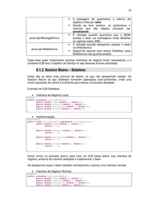 30
• A passagem de parâmetros e retorno de
objetos é feita por valor
• Devido ao item anterior, os parâmetros e
retornos que são objetos precisam ser
serializáveis
javax.ejb.MessageDriven
• É utilizada quando queremos que o MOM
acesse o bean via mensageria (mais detalhes
no capítulo sobre JMS)
javax.jws.WebService
• É utilizada quando desejamos acessar o bean
via WebService
• Disponível apenas para beans Stateless (pois
WebService não guarda estado)
Cada bean pode implementar quantas interfaces de negócio forem necessárias, e o
container EJB fará o trabalho de distribuí-lo das diversas formas solicitadas.
6.1.3. Session Beans – Stateless
Estes são os tipos mais comuns de beans, os que não apresentam estado. Os
Session Beans do tipo Stateless fornecem operações auto-suficientes, onde uma
única requisição do cliente é suficiente para efetuar o processo desejado.
Exemplo de EJB Stateless:
• Interface de Negócio Local
@Local
public interface CalculadoraLocal {
public double somar(double a, double b);
public double subtrair(double a, double b);
public double multiplicar(double a, double b);
public double dividir(double a, double b);
}
• Implementação
@Stateless
public class CalculadoraEJB implements CalculadoraLocal {
public double somar(double a, double b) {
return a + b;
}
public double subtrair(double a, double b) {
return a - b;
}
public double multiplicar(double a, double b) {
return a * b;
}
public double dividir(double a, double b) {
return a / b;
}
}
Como vimos no exemplo acima, para criar um EJB basta definir sua interface de
negócio, anotá-la da maneira desejada e implementar o bean.
Se desejarmos expor o bean também remotamente, criamos uma interface remota:
• Interface de Negócio Remota
@Remote
public interface CalculadoraRemote {
public double somar(double a, double b);
public double subtrair(double a, double b);
public double multiplicar(double a, double b);
public double dividir(double a, double b);
 