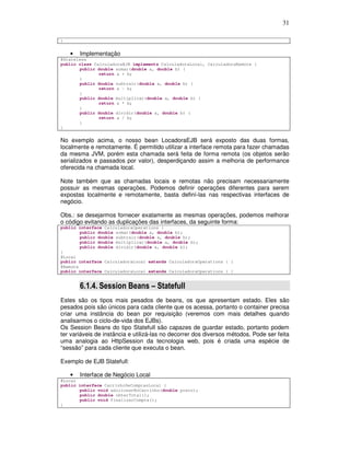31
}
• Implementação
@Stateless
public class CalculadoraEJB implements CalculadoraLocal, CalculadoraRemote {
public double somar(double a, double b) {
return a + b;
}
public double subtrair(double a, double b) {
return a - b;
}
public double multiplicar(double a, double b) {
return a * b;
}
public double dividir(double a, double b) {
return a / b;
}
}
No exemplo acima, o nosso bean LocadoraEJB será exposto das duas formas,
localmente e remotamente. É permitido utilizar a interface remota para fazer chamadas
da mesma JVM, porém esta chamada será feita de forma remota (os objetos serão
serializados e passados por valor), desperdiçando assim a melhoria de performance
oferecida na chamada local.
Note também que as chamadas locais e remotas não precisam necessariamente
possuir as mesmas operações. Podemos definir operações diferentes para serem
expostas localmente e remotamente, basta definí-las nas respectivas interfaces de
negócio.
Obs.: se desejarmos fornecer exatamente as mesmas operações, podemos melhorar
o código evitando as duplicações das interfaces, da seguinte forma:
public interface CalculadoraOperations {
public double somar(double a, double b);
public double subtrair(double a, double b);
public double multiplicar(double a, double b);
public double dividir(double a, double b);
}
@Local
public interface CalculadoraLocal extends CalculadoraOperations { }
@Remote
public interface CalculadoraLocal extends CalculadoraOperations { }
6.1.4. Session Beans – Statefull
Estes são os tipos mais pesados de beans, os que apresentam estado. Eles são
pesados pois são únicos para cada cliente que os acessa, portanto o container precisa
criar uma instância do bean por requisição (veremos com mais detalhes quando
analisarmos o ciclo-de-vida dos EJBs).
Os Session Beans do tipo Statefull são capazes de guardar estado, portanto podem
ter variáveis de instância e utilizá-las no decorrer dos diversos métodos. Pode ser feita
uma analogia ao HttpSession da tecnologia web, pois é criada uma espécie de
“sessão” para cada cliente que executa o bean.
Exemplo de EJB Statefull:
• Interface de Negócio Local
@Local
public interface CarrinhoDeComprasLocal {
public void adicionarNoCarrinho(double preco);
public double obterTotal();
public void finalizarCompra();
}
 