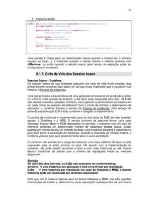 32
• Implementação
@Stateful
public class CarrinhoDeComprasEJB implements CarrinhoDeComprasLocal {
private double totalCarrinho;
public void adicionarNoCarrinho(double preco) {
totalCarrinho += preco;
}
public double obterTotal() {
return totalCarrinho;
}
@Remove
public void finalizarCompra() {
System.out.println("Compra finalizada: " + totalCarrinho);
}
}
Uma sessão é criada para um determinado cliente quando o mesmo faz o primeiro
request ao bean, e é finalizada quando o cliente chama o método anotado com
@Remove, ou então quando a sessão expira (este tempo de expiração pode ser
configurado no container).
6.1.5. Ciclo de Vida dos Session beans
Session Beans – Stateless
Os session beans do tipo Stateless possuem um ciclo de vida muito simples, mas
primeiramente devemos falar sobre um serviço muito importante que o container EJB
oferece: o Pooling de Instâncias.
Uma das principais características de uma aplicação empresarial em produção é sofrer
um volume muito grande de acessos, e ela deve estar preparada para isso. Os EJBs
são objetos custosos, pesados. Portanto, como garantir a performance do sistema em
um caso crítico de acessos simultâneos? Com o intuito de otimizar o desempenho da
aplicação, o container fornece o serviço de Pooling de Instâncias. Este serviço faz
parte da especificação EJB e todo container é obrigado a implementá-lo.
O pooling de instâncias é implementado para os dois tipos de EJB que não guardam
estado: o Stateless e o MDB. O serviço funciona da seguinte forma: para cada
Stateless Session Bean e MDB deployados no servidor, o container cria um pool em
memória contendo um determinado número de instâncias desses beans. Então,
quando um cliente solicita um método de bean, uma instância aleatória é escolhida no
pool para servir à solicitação em particular. Quando a chamada do método finaliza, a
instância volta ao pool para posteriormente servir a outra solicitação.
O container não precisa ter a carga de instanciar uma nova instância do bean a cada
requisição, elas já estão prontas no pool. De acordo com a implementação do
container, ele pode decidir aumentar o pool e criar mais instâncias ou até mesmo
destruir instâncias de acordo com o número de requisições média ou memória
disponível.
Atenção
Ao contrário dos Servlets, os EJBs não executam em multithreading:
Servlets uma instância por aplicação e uma nova thread por requisição
EJBs uma instância por requisição (no caso de Stateless e MDB, a mesma
instância pode ser reutilizada por diversas requisições)
Note que isto é possível apenas para os beans Stateless e MDB, que não guardam
informações de estado e, desta forma, duas requisições subsequentes de um mesmo
 
