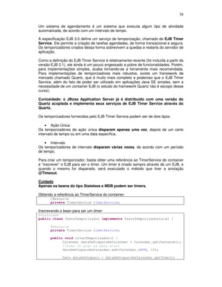 38
Um sistema de agendamento é um sistema que executa algum tipo de atividade
automatizada, de acordo com um intervalo de tempo.
A especificação EJB 3.0 define um serviço de temporização, chamado de EJB Timer
Service. Ele permite a criação de tarefas agendadas, de forma transacional e segura.
Os temporizadores criados dessa forma sobrevivem a quedas e restarts do servidor de
aplicação.
Como a definição do EJB Timer Service é relativamente recente (foi incluída a partir da
versão EJB 2.1), ele ainda é um pouco engessado e pobre de funcionalidades. Porém,
para implementações simples, acaba tornando-se a ferramenta mais recomendada.
Para implementações de temporizadores mais robustos, existe um framework de
mercado chamado Quartz, que é muito mais completo e poderoso que o EJB Timer
Service, além do fato de poder ser utilizado em aplicações Java SE simples, sem a
necessidade de um container EJB (o estudo do framework Quartz não é escopo desse
curso).
Curiosidade: o JBoss Application Server já é distribuído com uma versão do
Quartz acoplada e implementa seus serviços de EJB Timer Service através do
Quartz.
Os temporizadores fornecidos pelo EJB Timer Service podem ser de dois tipos:
• Ação Única
Os temporizadores de ação única disparam apenas uma vez, depois de um certo
intervalo de tempo ou em uma data específica.
• Intervalo
Os temporizadores de intervalo disparam várias vezes, de acordo com um período
de tempo.
Para criar um temporizador, basta obter uma referência ao TimerService do container
e “inscrever” o EJB para ser o timer. Um timer é criado sempre através de um EJB, e
quando o mesmo for disparado, será executado o método que tiver a anotação
@Timeout.
Cuidado
Apenas os beans do tipo Stateless e MDB podem ser timers.
Obtendo a referência ao TimerService do container:
@Resource
private TimerService timerService;
Inscrevendo o bean para ser um timer:
@Stateless
public class TesteTemporizador implements TesteTemporizadorLocal {
@Resource
private TimerService timerService;
public void criarTemporizador() {
Calendar dataDeDisparoAsCalendar = Calendar.getInstance();
//soma 10 dias na data atual
dataDeDisparoAsCalendar.add(Calendar.DATE, 10);
Date dataDeDisparo = dataDeDisparoAsCalendar.getTime();
 