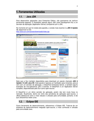 4
1. Ferramentas Utilizadas
1.1. Java JDK
Para desenvolver aplicações Java Enterprise Edition, não precisamos de nenhum
ferramental especial. É necessário apenas algum JDK (Java Development Kit) e um
Servidor de Aplicação (Application Server) compatível com o JDK.
No momento em que foi criada esta apostila, a versão mais recente é a JDK 6 Update
13, disponível no link:
http://java.sun.com/javase/downloads/index.jsp
Note que a Sun também disponibiliza para download um pacote chamado JDK 6
Update 13 with Java EE. Este pacote é apenas um facilitador para iniciantes, pois já
vem com um servidor de aplicação, o GlassFish Enterprise Server, e também alguns
exemplos de mini-aplicativos JEE e tutoriais. O GlassFish é um Application Server
completo, disponibilizado pela Sun como open-source.
O GlassFish é um ótimo servidor de aplicação, porém não tem muita força no
mercado. Atualmente, dentro do nicho dos servidores de aplicação open-source, o
JBoss destaca-se como o mais robusto e utilizado pela comunidade, portanto, é ele
que utilizaremos neste curso.
1.2. Eclipse IDE
Como ferramenta de desenvolvimento, utilizaremos o Eclipse IDE. Trata-se de um
ambiente de desenvolvimento integrado open-source, o mais conhecido e utilizado
pela comunidade Java.
 