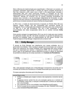 40
Note a diferença de implementação para especificação: o Hibernate é um produto, um
framework proprietário desenvolvido e mantido por alguma entidade (atualmente a
Red Hat), enquanto a JPA, assim como o EJB, é uma especificação, estudada e
desenvolvida pela JCP (Java Community Process). A vantagem de ser uma
especificação da JCP é que ele acaba definindo uma “padronização de mercado”, uma
“referência”, definida em consenso com as maiores empresas fornecedoras de
produtos Java, tornando o uso da tecnologia independente de fornecedor, ou seja,
estamos livres para usarmos a implementação que desejarmos ou que revele a melhor
performance (e sempre através da mesma interface de programação).
A JPA é leve, o modelo de desenvolvimento é baseado em POJOs (Plain Old Java
Objects), classes simples, que são manipuladas pelo framework através de
introspecção. Para a configuração das entidades é permitido optar entre configurações
via XML ou o uso das Annotations. Seu uso é bem simplificado, e suas
funcionalidades são todas encapsuladas dentro de um artefato chamado Entity
Manager.
Outra grande vantagem da especificação JPA é que ela foi criada para atuar também
em aplicações simples Java SE, não sendo necessário um servidor de aplicação para
gerenciar as entidades, todas as implementações da JPA devem fornecer uma
implementação do Entity Manager independente de container EJB.
7.1. Entity Manager
É através do Entity Manager que trabalhamos com nossas entidades; ele é o
gerenciador de entidades. Toda e qualquer operação de sincronização com a base de
dados que realizamos nas nossas entidades JPA é gerenciada pelo entity manager.
Ele que é responsável por resolver o mapeamento ORM, criar as conexões com o
banco, gerar os sql statements nativos específicos do banco e efetuar as operações
de persistência (desde que ele esteja associado a um Contexto de Persistência).
Obs.: toda operação realizada com o Entity Manager é transacional, de acordo com os
conceitos de Contexto de Persistência e Entidade Gerenciada que veremos adiante.
Principais operações oferecidas pelo Entity Manager:
persist(Object entity)
• Enfileira a entidade para criação no banco (não representa o momento real do
insert)
• É possível chamar persist fora de uma transação apenas se o contexto for
EXTENDED; nesse caso, a inserção é enfileirada até o contexto ser associado
com uma transação
• Se o parâmetro não for uma entidade, lança IllegalArgumentException
• Se for invocado fora do contexto de transação e for tipo TRANSACTION, lança
uma TransactionRequiredException
 