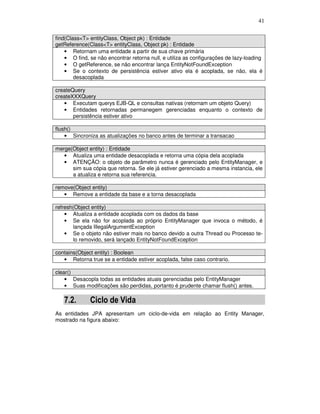 41
find(Class<T> entityClass, Object pk) : Entidade
getReference(Class<T> entityClass, Object pk) : Entidade
• Retornam uma entidade a partir de sua chave primária
• O find, se não encontrar retorna null, e utiliza as configurações de lazy-loading
• O getReference, se não encontrar lança EntityNotFoundException
• Se o contexto de persistência estiver ativo ela é acoplada, se não, ela é
desacoplada
createQuery
createXXXQuery
• Executam querys EJB-QL e consultas nativas (retornam um objeto Query)
• Entidades retornadas permanegem gerenciadas enquanto o contexto de
persistência estiver ativo
flush()
• Sincroniza as atualizações no banco antes de terminar a transacao
merge(Object entity) : Entidade
• Atualiza uma entidade desacoplada e retorna uma cópia dela acoplada
• ATENÇÃO: o objeto de parâmetro nunca é gerenciado pelo EntityManager, e
sim sua cópia que retorna. Se ele já estiver gerenciado a mesma instancia, ele
a atualiza e retorna sua referencia.
remove(Object entity)
• Remove a entidade da base e a torna desacoplada
refresh(Object entity)
• Atualiza a entidade acoplada com os dados da base
• Se ela não for acoplada ao próprio EntityManager que invoca o método, é
lançada IllegalArgumentException
• Se o objeto não estiver mais no banco devido a outra Thread ou Processo te-
lo removido, será lançado EntityNotFoundException
contains(Object entity) : Boolean
• Retorna true se a entidade estiver acoplada, false caso contrario.
clear()
• Desacopla todas as entidades atuais gerenciadas pelo EntityManager
• Suas modificações são perdidas, portanto é prudente chamar flush() antes.
7.2. Ciclo de Vida
As entidades JPA apresentam um ciclo-de-vida em relação ao Entity Manager,
mostrado na figura abaixo:
 