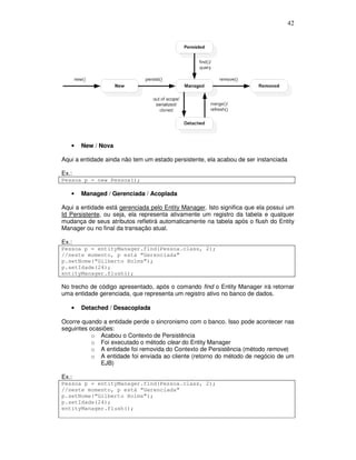 42
• New / Nova
Aqui a entidade ainda não tem um estado persistente, ela acabou de ser instanciada
Ex.:
Pessoa p = new Pessoa();
• Managed / Gerenciada / Acoplada
Aqui a entidade está gerenciada pelo Entity Manager. Isto significa que ela possui um
Id Persistente, ou seja, ela representa ativamente um registro da tabela e qualquer
mudança de seus atributos refletirá automaticamente na tabela após o flush do Entity
Manager ou no final da transação atual.
Ex.:
Pessoa p = entityManager.find(Pessoa.class, 2);
//neste momento, p está “Gerenciada”
p.setNome(“Gilberto Holms”);
p.setIdade(24);
entityManager.flush();
No trecho de código apresentado, após o comando find o Entity Manager irá retornar
uma entidade gerenciada, que representa um registro ativo no banco de dados.
• Detached / Desacoplada
Ocorre quando a entidade perde o sincronismo com o banco. Isso pode acontecer nas
seguintes ocasiões:
o Acabou o Contexto de Persistência
o Foi executado o método clear do Entity Manager
o A entidade foi removida do Contexto de Persistência (método remove)
o A entidade foi enviada ao cliente (retorno do método de negócio de um
EJB)
Ex.:
Pessoa p = entityManager.find(Pessoa.class, 2);
//neste momento, p está “Gerenciada”
p.setNome(“Gilberto Holms”);
p.setIdade(24);
entityManager.flush();
 