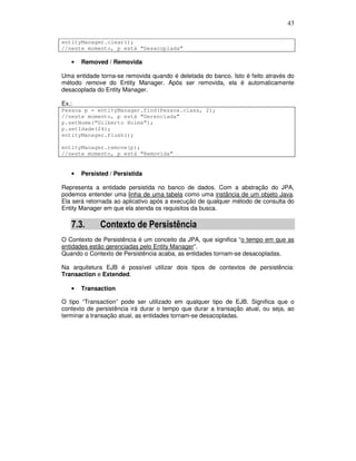 43
entityManager.clear();
//neste momento, p está “Desacoplada”
• Removed / Removida
Uma entidade torna-se removida quando é deletada do banco. Isto é feito através do
método remove do Entity Manager. Após ser removida, ela é automaticamente
desacoplada do Entity Manager.
Ex.:
Pessoa p = entityManager.find(Pessoa.class, 2);
//neste momento, p está “Gerenciada”
p.setNome(“Gilberto Holms”);
p.setIdade(24);
entityManager.flush();
entityManager.remove(p);
//neste momento, p está “Removida”
• Persisted / Persistida
Representa a entidade persistida no banco de dados. Com a abstração do JPA,
podemos entender uma linha de uma tabela como uma instância de um objeto Java.
Ela será retornada ao aplicativo após a execução de qualquer método de consulta do
Entity Manager em que ela atenda os requisitos da busca.
7.3. Contexto de Persistência
O Contexto de Persistência é um conceito da JPA, que significa “o tempo em que as
entidades estão gerenciadas pelo Entity Manager”.
Quando o Contexto de Persistência acaba, as entidades tornam-se desacopladas.
Na arquitetura EJB é possível utilizar dois tipos de contextos de persistência:
Transaction e Extended.
• Transaction
O tipo “Transaction” pode ser utilizado em qualquer tipo de EJB. Significa que o
contexto de persistência irá durar o tempo que durar a transação atual, ou seja, ao
terminar a transação atual, as entidades tornam-se desacopladas.
 