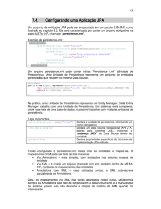 45
7.4. Configurando uma Aplicação JPA
Um conjunto de entidades JPA pode ser empacotado em um pacote EJB-JAR, como
ilustrado no capítulo 6.2. Ela será caracterizada por conter um arquivo obrigatório na
pasta META-INF, chamado “persistence.xml”.
Exemplo de persistence.xml:
<persistence>
<persistence-unit name="curso">
<jta-data-source>java:/meuDataSource</jta-data-source>
<properties>
<property name="org.hibernate.hbm2ddl"
value="update" />
</properties>
</persistence-unit>
</persistence>
Um arquivo persistence.xml pode conter várias “Persistence Unit” (Unidade de
Persistência). Uma Unidade de Persistência representa um conjunto de entidades
gerenciadas que residem no mesmo Data Source.
@Stateless
public class MyBean implements MyBusinessInterface {
@PersistenceContext(unitName="curso", type=PersistenceContextType.TRANSACTION)
private EntityManager manager;
...
}
Na prática, uma Unidade de Persistência representa um Entity Manager. Cada Entity
Manager trabalha com uma Unidade de Persistência. Em sistemas mais complexos,
onde haja mais de uma base de dados, é possível trabalhar com múltiplas unidades de
persistência.
Tags importantes:
<persistence-unit name="curso"> Declara a unidade de persistência, informando um
nome (obrigatório)
<jta-data-source> Declara um Data Source transacional (API JTA,
padrão para sistemas JEE), indicando o
“endereço JNDI” do Data Source dentro do
container
<properties> Declara propriedades específicas do fabricante da
implementação JPA utilizada
Tendo configurado o persistence.xml, basta criar as entidades e mapeá-las. O
mapeamento ORM pode ser feito de três maneiras:
• Via Annotations – mais simples, com anotações nas próprias classes de
entidade
• Via XML – é criado um arquivo chamado orm.xml, também dentro de META-
INF, contendo os mapeamentos das entidades
• Annotations com XML – caso utilizados juntos, o XML sobrescreve
parcialmente as Annotations
Obs.: os mapeamentos via XML não serão abordados nesse curso, utilizaremos
sempre as Annotations pelo fato de simplificarem o desenvolvimento e a manutenção
do sistema, porém isso não descarta a citação de trechos do XML quando for
interessante.
 