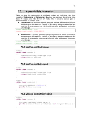 46
7.5. Mapeando Relacionamentos
Todos os tipos de mapeamento de entidades podem ser realizados com duas
variações: Unidirecional e Bidirecional. Quanto a sua estrutura de schema físico
(base de dados) eles não diferem em nada. Isto é relevante apenas para o
desenvolvimento na camada Java:
• Unidirecional – é quando queremos pesquisar partindo apenas de um lado do
relacionamento. Por exemplo, Pessoa vs. Enredeço: queremos saber qual é o
endereço de uma pessoa, mas não precisamos saber qual pessoa pertence a
um endereço.
pessoa.getEndereco(); //OK
endereco.getPessoa(); //NÃO EXISTE
• Bidirecional – é quando queremos pesquisar partindo de ambos os lados do
relacionamento. Por exemplo, Pessoa vs. Enredeço: queremos saber qual é o
endereço de uma pessoa e também precisamos saber qual pessoa pertence a
um endereço.
pessoa.getEndereco(); //OK
endereco.getPessoa(); //OK
7.5.1. Um-Para-Um Unidirecional
@Entity
public class Customer {
...
@OneToOne(cascade={CascadeType.ALL})
private Address address;
...
}
7.5.2. Um-Para-Um Bidirecional
@Entity
public class Customer {
...
@OneToOne(cascade={CascadeType.ALL})
private CreditCard creditCard;
...
}
@Entity
public class CreditCard {
...
@OneToOne(mappedBy="creditCard")
private Customer customer;
...
}
7.5.3. Um-para-Muitos Unidirecional
@Entity
public class Customer {
...
@OneToMany(cascade={CascadeType.ALL})
private Collection<Phone> phoneNumbers = new ArrayList<Phone>( );
...
}
 