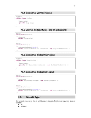 47
7.5.4. Muitos-Para-Um Unidirecional
@Entity
public class Cruise {
...
@ManyToOne
private Ship ship;
...
}
7.5.5. Um-Para-Muitos / Muitos-Para-Um Bidirecional
@Entity
public class Reservation {
...
@ManyToOne
private Cruise cruise;
...
}
@Entity
public class Cruise {
...
@OneToMany(mappedBy="cruise")
private Collection<Reservation> reservations = new ArrayList<Reservation>( );
...
}
7.5.6. Muitos-Para-Muitos Unidirecional
@Entity
public class Reservation {
...
@ManyToMany
private Set<Customer> customers = new HashSet<Customer>( );
...
}
7.5.7. Muitos-Para-Muitos Bidirecional
@Entity
public class Reservation {
...
@ManyToMany
private Set<Customer> customers = new HashSet<Customer>( );
...
}
@Entity
public class Customer {
...
@ManyToMany(mappedBy="customers")
private Collection<Reservation> reservations = new ArrayList<Reservation>( );
...
}
7.6. Cascade Type
Um conceito importante é o de atividades em cascata. Existem os seguintes tipos de
cascata:
• ALL
• PERSIST
 
