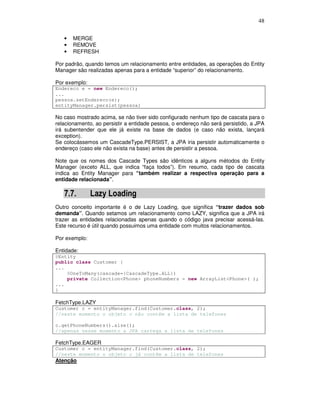 48
• MERGE
• REMOVE
• REFRESH
Por padrão, quando temos um relacionamento entre entidades, as operações do Entity
Manager são realizadas apenas para a entidade “superior” do relacionamento.
Por exemplo:
Endereco e = new Endereco();
...
pessoa.setEndereco(e);
entityManager.persist(pessoa)
No caso mostrado acima, se não tiver sido configurado nenhum tipo de cascata para o
relacionamento, ao persistir a entidade pessoa, o endereço não será persistido, a JPA
irá subentender que ele já existe na base de dados (e caso não exista, lançará
exception).
Se colocássemos um CascadeType.PERSIST, a JPA iria persistir automaticamente o
endereço (caso ele não exista na base) antes de persistir a pessoa.
Note que os nomes dos Cascade Types são idênticos a alguns métodos do Entity
Manager (exceto ALL, que indica “faça todos”). Em resumo, cada tipo de cascata
indica ao Entity Manager para “também realizar a respectiva operação para a
entidade relacionada”.
7.7. Lazy Loading
Outro conceito importante é o de Lazy Loading, que significa “trazer dados sob
demanda”. Quando setamos um relacionamento como LAZY, significa que a JPA irá
trazer as entidades relacionadas apenas quando o código java precisar acessá-las.
Este recurso é útil quando possuimos uma entidade com muitos relacionamentos.
Por exemplo:
Entidade:
@Entity
public class Customer {
...
@OneToMany(cascade={CascadeType.ALL})
private Collection<Phone> phoneNumbers = new ArrayList<Phone>( );
...
}
FetchType.LAZY
Customer c = entityManager.find(Customer.class, 2);
//neste momento o objeto c não contém a lista de telefones
c.getPhoneNumbers().size();
//apenas nesse momento a JPA carrega a lista de telefones
FetchType.EAGER
Customer c = entityManager.find(Customer.class, 2);
//neste momento o objeto c já contém a lista de telefones
Atenção
 