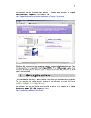 5
No momento em que foi criada esta apostila, a versão mais recente é o Eclipse
Ganymede SR1 – versão 3.4, disponível no link:
http://www.eclipse.org/home/categories/index.php?category=enterprise
O Eclipse IDE é disponibilizado para download em várias distribuições diferentes. Para
este curso utilizaremos a distribuição Eclipse IDE for Java EE Developers, pois ela já
incorpora diversos plugins direcionados ao desenvolvimento JEE, inclusive o WTP
(Web Tools Platform).
1.3. JBoss Application Server
Como servidor de aplicação e web container, utilizaremos o JBoss Application Server.
Ele é um servidor de código aberto, atualmente mantido pela empresa Hed Hat e
usado em produção em muitas empresas.
No momento em que foi criada esta apostila, a versão mais recente é o JBoss
Application Server 5.0.1.GA, disponível no link:
http://www.jboss.org/jbossas/downloads/
 