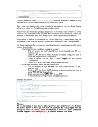 50
<persistence-unit name="curso">
<jta-data-source>java:/meuDataSource</jta-data-source>
</persistence-unit>
</persistence>
Quando utilizamos a tag <jta-data-source> estamos definindo o endereço JNDI
do Data Source que a nossa unidade de persistência irá utilizar.
Obs.: note que podemos ter outra unidade de persistência com um Data Source
diferente, e utilizar um Entity Manager para cada unidade.
Nos diversos servidores de aplicação disponíveis no mercado, cada um tem sua forma
específica de configurar Data Sources. Em servidores mais poderosos, como por
exemplo o Oracle WebLogic, essa configuração é feita via console administrativo.
Infelizmente o console administrativo do JBoss ainda não chegou nesse nível de
maturidade, o que torna necessária a configuração de Data Sources via arquivo XML.
No JBoss Application Server podemos criar Data Sources no escopo do servidor ou no
escopo da aplicação.
• Criar Data Sources no JBoss, escopo de servidor:
o Criar um arquivo de final “-ds.xml” com as configurações do DS (ex.:
curso-ds.xml)
o Copiar o JAR do Driver JDBC da base de dados configurada para a
pasta “lib” do seu Server Configuration
o Copiar o arquivo “-ds.xml” para a pasta “deploy” do seu Server
Configuration
o Pronto, o DS estará disponível para qualquer aplicação
• Criar Data Souces no JBoss, escopo de aplicação:
o Criar um arquivo de final “-ds.xml” com as configurações do DS (ex.:
curso-ds.xml)
o Copiar o JAR do Driver JDBC da base de dados configurada para a
pasta “APP-INF/lib” do seu EAR
o Copiá-lo para a pasta “META-INF” do seu EAR
o O DS estará disponível para esta aplicação específica
Exemplo de –ds.xml:
<datasources>
<local-tx-datasource>
<jndi-name>cursoDS</jndi-name>
<connection-url>jdbc:mysql://localhost:3306/curso</connection-url>
<driver-class>com.mysql.jdbc.Driver</driver-class>
<user-name>root</user-name>
<password>root</password>
<exception-sorter-class-name>
org.jboss.resource.adapter.jdbc.vendor.MySQLExceptionSorter
</exception-sorter-class-name>
<metadata>
<type-mapping>mySQL</type-mapping>
</metadata>
</local-tx-datasource>
</datasources>
Atenção
As configurações de data source são específicas para cada fornecedor de base
de dados, porém o JBoss já vem com um exemplo de configuração para as
principais bases de dados, basta modificá-los e utilizá-los. Estes exemplos
residem na pasta “docs/examples/jca”, a partir do diretório raiz JBoss.
 