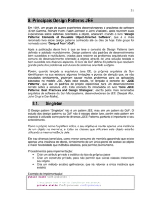 51
8. Principais Design Patterns JEE
Em 1994, um grupo de quatro experientes desenvolvedores e arquitetos de software
(Erich Gamma, Richard Helm, Ralph Johnson e John Vlissides), após reunirem suas
experiências sobre sistemas orientados a objeto, acabaram criando o livro “Design
Patterns: Elements of Reusable Object-Oriented Software”, que é o mais
renomado livro sobre design patterns conhecido até os dias de hoje. Este grupo foi
nomeado como “Gang of Four” (GoF).
Após a publicação deste livro é que se teve o conceito de Design Patterns bem
definido e adotado mundialmente. Design patterns são padrões de desenvolvimento
bem sucedidos e reutilizáveis, criados para resolver os problemas arquiteturais mais
comuns do desenvolvimento orientado a objetos através de uma solução testada e
bem sucedida nos diversos aspectos. O livro da GoF define 23 patterns que resolvem
grande parte dos problemas estruturais de sistemas orientado a objeto.
Porém, quando lançada a arquitetura Java EE, os próprios arquitetos da Sun
identificaram na sua estrutura algumas limitações e pontos de atenção que, se não
estudados devidamente, poderiam causar muitos problemas para as aplicações
baseadas no modelo JEE. Após esse estudo, foi lançado o conceito de “J2EE
Patterns”, que são os padrões de projeto específicos para um desenvolvimento
correto sobre a estrutura JEE. Este conceito foi introduzido no livro “Core J2EE
Patterns: Best Practices and Design Strategies”, escrito pelos mais renomados
arquitetos de software da Sun Microsystems, desenvolvedores do JEE (Deepak Alur,
John Crupi e Dan Malks).
8.1. Singleton
O Design pattern “Singleton” não é um pattern JEE, mas sim um pattern do GoF. O
estudo dos design patterns da GoF não é escopo deste livro, porém este pattern em
especial é utilizado como parte de diversos J2EE Patterns, portanto é importante o seu
entendimento.
Como o próprio nome do pattern indica, o seu objetivo é manter apenas uma instância
de um objeto na memória, e todas as classes que utilizarem este objeto estarão
utilizando a mesma instância dele.
Ele traz diversos benefícios, como menor consumo de memória garantindo que existe
apenas uma instância do objeto, fornecimento de um único ponto de acesso ao objeto
e maior flexibilidade que métodos estáticos, pois permite polimorfismo.
Procedimentos para implementação:
• Criar um atributo privado e estático do tipo da própria classe
• Criar um construtor privado, para não permitir que outras classes instanciem
seu objeto
• Cria um método estático getInstance, que irá retornar a única instância que
existirá
Exemplo de Implementação:
public class Configuracoes {
//atributo com a unica instância existente
private static Configuracoes configuracoes;
 