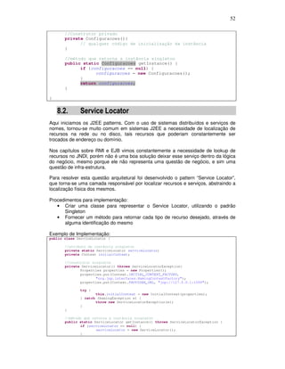 52
//Construtor privado
private Configuracoes(){
// qualquer código de inicialização da instância
}
//método que retorna a instância singleton
public static Configuracoes getInstance() {
if (configuracoes == null) {
configuracoes = new Configuracoes();
}
return configuracoes;
}
}
8.2. Service Locator
Aqui iniciamos os J2EE patterns. Com o uso de sistemas distribuídos e serviços de
nomes, tornou-se muito comum em sistemas J2EE a necessidade de localização de
recursos na rede ou no disco, tais recursos que poderiam constantemente ser
trocados de endereço ou domínio.
Nos capítulos sobre RMI e EJB vimos constantemente a necessidade de lookup de
recursos no JNDI, porém não é uma boa solução deixar esse serviço dentro da lógica
do negócio, mesmo porque ele não representa uma questão de negócio, e sim uma
questão de infra-estrutura.
Para resolver esta questão arquitetural foi desenvolvido o pattern “Service Locator”,
que torna-se uma camada responsável por localizar recursos e serviços, abstraindo a
localização física dos mesmos.
Procedimentos para implementação:
• Criar uma classe para representar o Service Locator, utilizando o padrão
Singleton
• Fornecer um método para retornar cada tipo de recurso desejado, através de
alguma identificação do mesmo
Exemplo de Implementação:
public class ServiceLocator {
//atributo de instância singleton
private static ServiceLocator serviceLocator;
private Context initialContext;
//construtor singleton
private ServiceLocator() throws ServiceLocatorException{
Properties properties = new Properties();
properties.put(Context.INITIAL_CONTEXT_FACTORY,
"org.jnp.interfaces.NamingContextFactory");
properties.put(Context.PROVIDER_URL, "jnp://127.0.0.1:1099");
try {
this.initialContext = new InitialContext(properties);
} catch (NamingException e) {
throw new ServiceLocatorException(e);
}
}
//método que retorna a instância singleton
public static ServiceLocator getInstance() throws ServiceLocatorException {
if (serviceLocator == null) {
serviceLocator = new ServiceLocator();
}
 