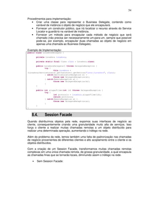 54
Procedimentos para implementação:
• Criar uma classe para representar o Business Delegate, contendo como
variável de instância o objeto de negócio que ele encapsulará.
• Fornecer um construtor público, que irá localizar o recurso através do Service
Locator e guardá-lo na variável de instância.
• Fornecer um método para encapsular cada método de negócio que será
chamado (não precisa ser necessariamente um-para-um, sempre que possível
pode-se, por exemplo, encapsular duas chamadas ao objeto de negócio em
apenas uma chamada ao Business Delegate).
Exemplo de Implementação:
public class LocadoraDelegate {
private Locadora locadora;
private static final Class clazz = Locadora.class;
public LocadoraDelegate() throws DelegateException {
try {
this.locadora =
(Locadora)ServiceLocator.getInstance().getService("java:/Locadora", clazz);
} catch(ServiceLocatorException e) {
throw new DelegateException(e);
} catch(RemoteException e) {
throw new DelegateException(e);
}
}
public int alugarFilme(int id) throws DelegateException {
try {
int protocolo = locadora.alugarFilme(id);
return protocolo;
} catch(RemoteException e) {
throw new DelegateException(e);
}
}
}
8.4. Session Facade
Quando distribuímos objetos pela rede, expomos suas interfaces de negócio ao
cliente, consequentemente criando uma granularidade muito alta de serviços. Isso
força o cliente a realizar muitas chamadas remotas a um objeto distribuído para
realizar uma determinada operação, aumentando o tráfego na rede.
Além do problema da rede, temos também uma falta de padronização nas chamadas
de negócio provenientes de diferentes clientes e alto acoplamento entre o cliente e os
objetos distribuídos.
Com a criação de um Session Facade, transformamos muitas chamadas remotas
complexas em uma única chamada remota, de grossa granularidade, a qual encapsula
as chamadas finas que se tornarão locais, diminuindo assim o tráfego na rede.
• Sem Session Facade:
 