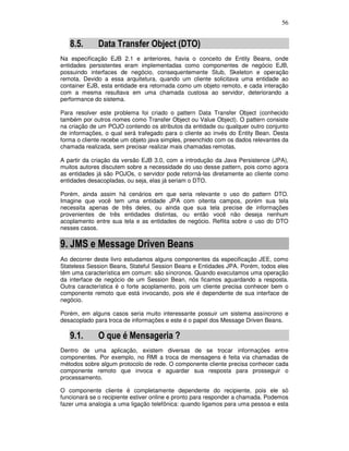 56
8.5. Data Transfer Object (DTO)
Na especificação EJB 2.1 e anteriores, havia o conceito de Entity Beans, onde
entidades persistentes eram implementadas como componentes de negócio EJB,
possuindo interfaces de negócio, consequentemente Stub, Skeleton e operação
remota. Devido a essa arquitetura, quando um cliente solicitava uma entidade ao
container EJB, esta entidade era retornada como um objeto remoto, e cada interação
com a mesma resultava em uma chamada custosa ao servidor, deteriorando a
performance do sistema.
Para resolver este problema foi criado o pattern Data Transfer Object (conhecido
também por outros nomes como Transfer Object ou Value Object). O pattern consiste
na criação de um POJO contendo os atributos da entidade ou qualquer outro conjunto
de informações, o qual será trafegado para o cliente ao invés do Entity Bean. Desta
forma o cliente recebe um objeto java simples, preenchido com os dados relevantes da
chamada realizada, sem precisar realizar mais chamadas remotas.
A partir da criação da versão EJB 3.0, com a introdução da Java Persistence (JPA),
muitos autores discutem sobre a necessidade do uso desse pattern, pois como agora
as entidades já são POJOs, o servidor pode retorná-las diretamente ao cliente como
entidades desacopladas, ou seja, elas já seriam o DTO.
Porém, ainda assim há cenários em que seria relevante o uso do pattern DTO.
Imagine que você tem uma entidade JPA com oitenta campos, porém sua tela
necessita apenas de três deles, ou ainda que sua tela precise de informações
provenientes de três entidades distintas, ou então você não deseja nenhum
acoplamento entre sua tela e as entidades de negócio. Reflita sobre o uso do DTO
nesses casos.
9. JMS e Message Driven Beans
Ao decorrer deste livro estudamos alguns componentes da especificação JEE, como
Stateless Session Beans, Stateful Session Beans e Entidades JPA. Porém, todos eles
têm uma característica em comum: são síncronos. Quando executamos uma operação
da interface de negócio de um Session Bean, nós ficamos aguardando a resposta.
Outra característica é o forte acoplamento, pois um cliente precisa conhecer bem o
componente remoto que está invocando, pois ele é dependente de sua interface de
negócio.
Porém, em alguns casos seria muito interessante possuir um sistema assíncrono e
desacoplado para troca de informações e este é o papel dos Message Driven Beans.
9.1. O que é Mensageria ?
Dentro de uma aplicação, existem diversas de se trocar informações entre
componentes. Por exemplo, no RMI a troca de mensagens é feita via chamadas de
métodos sobre algum protocolo de rede. O componente cliente precisa conhecer cada
componente remoto que invoca e aguardar sua resposta para prosseguir o
processamento.
O componente cliente é completamente dependente do recipiente, pois ele só
funcionará se o recipiente estiver online e pronto para responder a chamada. Podemos
fazer uma analogia a uma ligação telefônica: quando ligamos para uma pessoa e esta
 