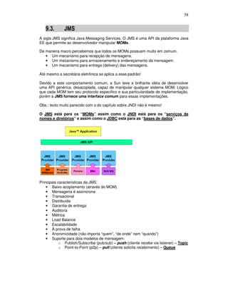 58
9.3. JMS
A sigla JMS significa Java Messaging Services. O JMS é uma API da plataforma Java
EE que permite ao desenvolvedor manipular MOMs.
De maneira macro percebemos que todos os MOMs possuem muito em comum.
• Um mecanismo para recepção de mensagens.
• Um mecanismo para armazenamento e endereçamento da mensagem.
• Um mecanismo para entrega (delivery) das mensagens.
Até mesmo a secretária eletrônica se aplica a esse padrão!
Devido a este comportamento comum, a Sun teve a brilhante idéia de desenvolver
uma API genérica, desacoplada, capaz de manipular qualquer sistema MOM. Lógico
que cada MOM tem seu protocolo específico e sua particularidade de implementação,
porém a JMS fornece uma interface comum para essas implementações.
Obs.: texto muito parecido com o do capítulo sobre JNDI não é mesmo!
O JMS está para os “MOMs” assim como o JNDI está para os “serviços de
nomes e diretórios” e assim como o JDBC está para as “bases de dados”.
Principais características da JMS:
• Baixo acoplamento (através do MOM)
• Mensageria é assíncrona
• Transacional
• Distribuída
• Garantia de entrega
• Auditoria
• Métrica
• Load Balance
• Escalabilidade
• À prova de falha
• Anonimicidade (não importa “quem”, “de onde” nem “quando”)
• Suporte para dois modelos de mensagem:
o Publish/Subscribe (pub/sub) – push (cliente recebe via listener) – Topic
o Point-to-Point (p2p) – pull (cliente solicita recebimento) – Queue
 