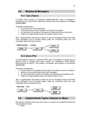 59
9.4. Modelos de Mensagens
9.4.1. Topic (Tópico)
O modelo Topic funciona na arquitetura publish/subscribe, onde a mensagem é
enviada para um canal virtual e todos que assinam este canal recebem a mensagem
(one-to-many).
Principais características:
• Um canal por ter muitos assinantes
• Todos assinantes do canal recebem uma cópia da mensagem
• Um assinante não recebe as mensagens enviadas antes de sua assinatura
• Podem ser implementados ambos os modelos PUSH e PULL.
Obs.: a especificação não garante a ordem em que as mensagens serão consumidas
(uma mensagem que foi enviada depois pode ser consumida antes que uma
mensagem que foi enviada primeiro).
9.4.2. Queue (Fila)
O modelo Queue funciona na arquitetura P2P, onde a mensagem é enviada para um
destino virtual e entregue para quem solicitar um recebimento deste destino.
Diferentemente do topico, a fila entrega a mensagem para apenas um consumidor
(one-to-one).
Principais características:
• Uma fila retém as mensagens até que algum consumidor as retire (ou expirem)
• Apenas um consumidor pode retirar cada mensagem
• Um consumidor pode receber mensagens anteriormente armazenadas na fila
• Podem ser implementados ambos os modelos PUSH e PULL.
Obs.: a especificação não garante a ordem em que as mensagens serão consumidas
(uma mensagem que foi enviada depois pode ser consumida antes que uma
mensagem que foi enviada primeiro).
9.5. Implementando Topics e Queues no JBoss
Nos tópicos anteriores vimos que para utilizar um serviço de mensageria precisamos
dos seguintes recursos:
• MOM
 