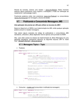 62
Através da conexão, criamos uma sessão – javax.jms.Session. Neste momento
setamos alguns parâmetros como suporte a transações e modo de notificação de
recebimento (“acknowledge-mode”).
Finalmente podemos então criar produtores (javax.jms.Producer) ou consumidores
(javax.jms.Consumer) de mensagens, através da sessão.
9.7. Publicando e Consumindo Mensagens JMS
Uma aplicação não precisa ser JEE para utilizar os recursos da JMS !
Basta ter disponível um MOM e sua implementação da JMS, então qualquer aplicação
poderá consumir e receber mensagens.
Veja abaixo alguns exemplos de código de publicadores e consumidores JMS
standalone, utilizando o JBoss Application Server apenas como provedor do MOM.
Obs.: para obter acesso às classes de implementação do JBoss Messaging em uma
aplicação standalone, precisamos adicionar os seguintes arquivos JAR no “Build
Path”: jbossall-client.jar e jboss-javaee.jar
9.7.1. Mensagens Tópico – Topic
• Publisher
public class Publicar {
public static void main(String[] args) {
try {
Context ctx = new InitialContext();
ConnectionFactory connectionFactory =
(ConnectionFactory)ctx.lookup("java:/ConnectionFactory");
Destination topic = (Topic)ctx.lookup("java:/topic/TesteTopic");
Connection connection = connectionFactory.createConnection();
Session session = connection.createSession(false,
Session.AUTO_ACKNOWLEDGE);
MessageProducer producer = session.createProducer(topic);
Message msg = session.createObjectMessage("Minha mensagem !");
producer.send(msg);
producer.close();
session.close();
connection.close();
System.out.println("Mensagem enviada.");
} catch (Exception ex) {
ex.printStackTrace();
}
}
}
• Consumer – modelo pull (consumidor é notificado da mensagem)
public class Consumir implements MessageListener {
public static void main(String[] args) {
try {
Context ctx = new InitialContext();
ConnectionFactory connectionFactory =
(ConnectionFactory)ctx.lookup("java:/ConnectionFactory");
 