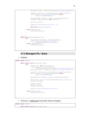63
Destination topic = (Topic)ctx.lookup("java:/topic/TesteTopic");
Connection connection = connectionFactory.createConnection();
Session session = connection.createSession(false,
Session.AUTO_ACKNOWLEDGE);
MessageConsumer consumer = session.createConsumer(topic);
consumer.setMessageListener(new Consumir());
connection.start();
System.out.println("Escutando Topic...");
while(true) Thread.sleep(1000);
} catch (Exception ex) {
ex.printStackTrace();
}
}
@Override
public void onMessage(Message msg) {
try {
ObjectMessage objectMsg = (ObjectMessage)msg;
System.out.println("Mensagem Recebida: " +
objectMsg.getObject().toString());
} catch (JMSException e) {
e.printStackTrace();
}
}
}
9.7.2. Mensagens Fila – Queue
• Publisher
public class Publicar {
public static void main(String[] args) {
try {
Context ctx = new InitialContext();
ConnectionFactory connectionFactory =
(ConnectionFactory)ctx.lookup("java:/ConnectionFactory");
Destination queue = (Queue)ctx.lookup("java:/queue/TesteQueue");
Connection connection = connectionFactory.createConnection();
Session session = connection.createSession(false,
Session.AUTO_ACKNOWLEDGE);
MessageProducer producer = session.createProducer(queue);
Message msg = session.createObjectMessage("Minha mensagem !");
producer.send(msg);
producer.close();
session.close();
connection.close();
System.out.println("Mensagem enviada.");
} catch (Exception ex) {
ex.printStackTrace();
}
}
}
• Consumer – modelo push (consumidor solicita mensagem)
public class Consumir {
public static void main(String[] args) {
 