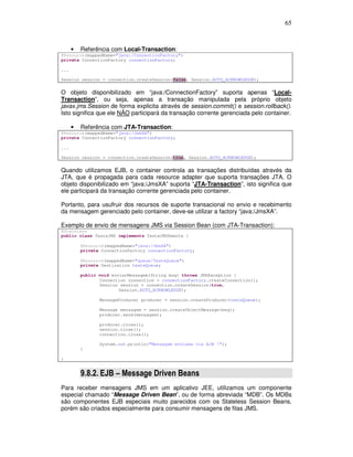 65
• Referência com Local-Transaction:
@Resource(mappedName="java:/ConnectionFactory")
private ConnectionFactory connectionFactory;
...
Session session = connection.createSession(false, Session.AUTO_ACKNOWLEDGE);
O objeto disponibilizado em “java:/ConnectionFactory” suporta apenas “Local-
Transaction”, ou seja, apenas a transação manipulada pela próprio objeto
javax.jms.Session de forma explicita através de session.commit() e session.rollback().
Isto significa que ele NÃO participará da transação corrente gerenciada pelo container.
• Referência com JTA-Transaction:
@Resource(mappedName="java:/JmsXA")
private ConnectionFactory connectionFactory;
...
Session session = connection.createSession(true, Session.AUTO_ACKNOWLEDGE);
Quando utilizamos EJB, o container controla as transações distribuídas através da
JTA, que é propagada para cada resource adapter que suporta transações JTA. O
objeto disponibilizado em “java:/JmsXA” suporta “JTA-Transaction”, isto significa que
ele participará da transação corrente gerenciada pelo container.
Portanto, para usufruir dos recursos de suporte transacional no envio e recebimento
da mensagem gerenciado pelo container, deve-se utilizar a factory “java:/JmsXA”.
Exemplo de envio de mensagens JMS via Session Bean (com JTA-Transaction):
@Stateless
public class TesteJMS implements TesteJMSRemote {
@Resource(mappedName="java:/JmsXA")
private ConnectionFactory connectionFactory;
@Resource(mappedName="queue/TesteQueue")
private Destination testeQueue;
public void enviarMensagem(String msg) throws JMSException {
Connection connection = connectionFactory.createConnection();
Session session = connection.createSession(true,
Session.AUTO_ACKNOWLEDGE);
MessageProducer producer = session.createProducer(testeQueue);
Message mensagem = session.createObjectMessage(msg);
producer.send(mensagem);
producer.close();
session.close();
connection.close();
System.out.println("Mensagem enviada via EJB !");
}
}
9.8.2. EJB – Message Driven Beans
Para receber mensagens JMS em um aplicativo JEE, utilizamos um componente
especial chamado “Message Driven Bean”, ou de forma abreviada “MDB”. Os MDBs
são componentes EJB especiais muito parecidos com os Stateless Session Beans,
porém são criados especialmente para consumir mensagens de filas JMS.
 