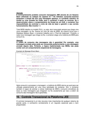 66
Atenção
É terminantemente proibido consumir mensagems JMS através de um Session
Bean utilizando os códigos do capítulo 9.7 ! Os métodos consumer.receive()
bloqueam a thread até que uma mensagem apareça, e é proibido interferir na
thread ou criar threads em EJBs, pois o container é quem os controla. Se o
desenvolvedor altera o comportamento da thread de um EJB, o container fica
impossibilitado de controlar o ciclo de vida do bean e garantir o seu correto
funcionamento. Não invente ! ☺
Todo MDB trabalha no modelo PULL, ou seja, ele é executado sempre que chega uma
nova mensagem na fila. Quanto ao ciclo de vida do MDB, da mesma forma que o
Stateless Session Bean, o container trabalha com o “Pool de Instâncias”. Portanto, a
cada nova mensagem que chega na fila, o container elege uma instância do MDB para
consumi-la.
Atenção
A ordem de consumo das mensagens não é garantida! Por exemplo, uma
mensagem enviada antes pode ser consumida posteriormente a uma mensagem
enviada depois dela. Portanto, a lógica implementada nos MDBs não pode
contar com um comportamento seqüencial de mensagens.
Exemplo de Message Driven Bean:
@MessageDriven(
activationConfig = {
@ActivationConfigProperty(propertyName = "destinationType",
propertyValue = "javax.jms.Queue"),
@ActivationConfigProperty(propertyName="destination",
propertyValue="queue/CursoQueue"),
@ActivationConfigProperty(propertyName="acknowledgeMode",
propertyValue="Auto-acknowledge")
}
)
public class TesteMDB implements MessageListener {
public void onMessage(Message message) {
ObjectMessage objectMsg = (ObjectMessage)message;
try {
System.out.println("Mensagem Recebida: " +
objectMsg.getObject().toString());
} catch (JMSException ex) {
ex.printStackTrace();
}
}
}
Após consumir e processar a mensagem, a instância do MDB retorna ao pool para ser
utilizada posteriormente em uma nova solicitação do container. Sim, o container
também é capaz de solicitar a várias instâncias do MDB o consumo simultâneo de
duas ou mais mensagens que chegaram na fila (exatamente por isso a ordem de
consumo das mensagens não é garantida).
10. Controle Transacional na Plataforma JEE
O controle transacional é um dos recursos mais importantes de qualquer sistema de
grande porta, e conhecê-lo corretamente é um requisito essencial para o bom
programador.
 