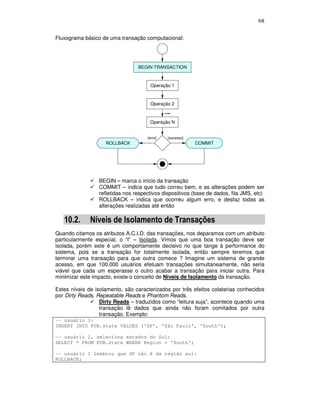 68
Fluxograma básico de uma transação computacional:
Operação 1
Operação 2
Operação N
[sucesso]
BEGIN TRANSACTION
ROLLBACK COMMIT
[erro]
...
BEGIN – marca o início da transação
COMMIT – indica que tudo correu bem, e as alterações podem ser
refletidas nos respectivos dispositivos (base de dados, fila JMS, etc)
ROLLBACK – indica que ocorreu algum erro, e desfaz todas as
alterações realizadas até então
10.2. Níveis de Isolamento de Transações
Quando citamos os atributos A.C.I.D. das transações, nos deparamos com um atributo
particularmente especial, o “I” – Isolada. Vimos que uma boa transação deve ser
isolada, porém este é um comportamente decisivo no que tange à performance do
sistema, pois se a transação for totalmente isolada, então sempre teremos que
terminar uma transação para que outra comece ? Imagine um sistema de grande
acesso, em que 100.000 usuários efetuam transações simultaneamente, não seria
viável que cada um esperasse o outro acabar a transação para iniciar outra. Para
minimizar este impacto, existe o conceito de Níveis de Isolamento da transação.
Estes níveis de isolamento, são caracterizados por três efeitos colaterias conhecidos
por Dirty Reads, Repeatable Reads e Phantom Reads.
Dirty Reads – traduzidos como “leitura suja”, acontece quando uma
transação lê dados que ainda não foram comitados por outra
transação. Exemplo:
-- usuário 1:
INSERT INTO PUB.state VALUES ('SP', 'São Paulo', 'South');
-- usuário 2, seleciona estados do Sul:
SELECT * FROM PUB.state WHERE Region = 'South';
-- usuário 1 lembrou que SP não é da região sul:
ROLLBACK;
 