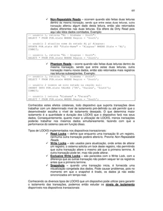 69
Non-Repeatable Reads – ocorrem quando são feitas duas leituras
dentro da mesma transação, sendo que entre estas duas leituras, outra
transação alterou algum dado desta leitura, então são retornados
dados diferentes nas duas leituras. Ela difere da Dirty Read pois
aqui são lidos dados comitados. Exemplo:
-- usuário 1, retorna "AL - Alabama - South":
SELECT * FROM PUB.state WHERE Region = 'South';
-- usuário 2 atualiza nome do estado AL p/ Alagoas:
UPDATE PUB.state SET "State-Name" = 'Alagoas' WHERE State = 'AL';
COMMIT;
-- usuário 1, retorna "AL - Alagoas - South":
SELECT * FROM PUB.state WHERE Region = 'South';
Phantom Reads – ocorre quando são feitas duas leituras dentro da
mesma transação, sendo que entre estas duas leituras, outra
transação inseriu novos dados, então são retornados mais registros
nas leituras subseqüentes. Exemplo:
-- usuário 1, retorna "AL - Alabama - South":
SELECT * FROM PUB.state WHERE Region = 'South';
-- usuário 2 insere um novo estado na região sul:
INSERT INTO PUB.state VALUES ('PR', 'Paraná', 'South');
COMMIT;
-- usuário 1 retorna "Alabama" e "Paraná":
SELECT * FROM PUB.state WHERE Region = 'South';
Conhecidos estes efeitos colaterais, todo dispositivo que suporta transações deve
trabalhar com um determinado nível de isolamento pré-definido ou até permitir que o
desenvolvedor escolha o nível de isolamento desejado. O que determina maior
isolamento é a quantidade e duração dos LOCKS que o dispositivo fará nos seus
dados. Consequentemente, quanto maior a utilização de LOCKS, menos transações
poderão trabalhar nos mesmos dados simultaneamente, fazendo com que a
performance do sistema caia em função disso.
Tipos de LOCKS implementados nos dispositivos transacionais:
Read Locks – define que enquanto uma transação lê um registro,
nenhuma outra transação poderá alterá-lo. Previne Non-Repeatable
Reads.
Write Locks – são usados para atualização, onde antes de alterar
um registro, o sistema solicita um lock deste registro, não permitindo
que outra transação altere o mesmo até que a primeira termine. A
outra transação pode ler, mas não pode alterar.
Exclusive Write Locks – são parecidos com o Write Lock, com a
diferença que as outras transação não podem sequer ler os registros
antes que a primeira termine.
Snapshots – quando uma transação inicia, é fornecida uma
visualização congelada dos dados. Pode causar problemas, pois no
momento em que o snapshot é tirado, os dados já não estão
sincronizados em tempo-real.
Conhecendo os diversos tipos de LOCKS que um dispositivo pode utilizar para garantir
o isolamento das transações, podemos então estudar os níveis de isolamento
disponíveis nos dispositivos transacionais:
 
