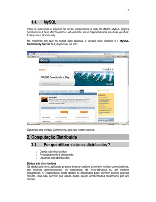 7
1.4. MySQL
Para os exercícios e projetos do curso, utilizaremos a base de dados MySQL (agora
pertencente à Sun Microsystems). Atualmente, ela é disponibilizada em duas versões:
Enterprise e Community.
No momento em que foi criada esta apostila, a versão mais recente é o MySQL
Community Server 5.1, disponível no link:
Optamos pela versão Community, pois ela é open-source.
2. Computação Distribuída
2.1. Por que utilizar sistemas distribuídos ?
o Dados são distribuídos
o Processamento é distribuído
o Usuários são distribuídos
Dados são distribuídos
Os dados que uma aplicação precisa acessar podem existir em muitos computadores,
por motivos administrativos, de segurança, de infra-estrutura ou até mesmo
geográficos. O responsável pelos dados ou processos pode permitir acesso apenas
remoto, mas não permitir que esses dados sejam armazenados localmente por um
cliente.
 