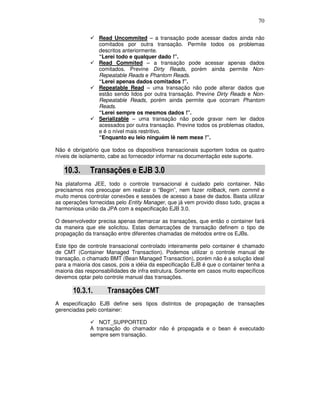 70
Read Uncommited – a transação pode acessar dados ainda não
comitados por outra transação. Permite todos os problemas
descritos anteriormente.
“Lerei todo e qualquer dado !”.
Read Commited – a transação pode acessar apenas dados
comitados. Previne Dirty Reads, porém ainda permite Non-
Repeatable Reads e Phantom Reads.
“Lerei apenas dados comitados !”.
Repeatable Read – uma transação não pode alterar dados que
estão sendo lidos por outra transação. Previne Dirty Reads e Non-
Repeatable Reads, porém ainda permite que ocorram Phantom
Reads.
“Lerei sempre os mesmos dados !”.
Serializable – uma transação não pode gravar nem ler dados
acessados por outra transação. Previne todos os problemas citados,
e é o nível mais restritivo.
“Enquanto eu leio ninguém lê nem mexe !”.
Não é obrigatório que todos os dispositivos transacionais suportem todos os quatro
níveis de isolamento, cabe ao fornecedor informar na documentação este suporte.
10.3. Transações e EJB 3.0
Na plataforma JEE, todo o controle transacional é cuidado pelo container. Não
precisamos nos preocupar em realizar o “Begin”, nem fazer rollback, nem commit e
muito menos controlar conexões e sessões de acesso a base de dados. Basta utilizar
as operações fornecidas pelo Entity Manager, que já vem provido disso tudo, graças a
harmoniosa união da JPA com a especificação EJB 3.0.
O desenvolvedor precisa apenas demarcar as transações, que então o container fará
da maneira que ele solicitou. Estas demarcações de transação definem o tipo de
propagação da transação entre diferentes chamadas de métodos entre os EJBs.
Este tipo de controle transacional controlado inteiramente pelo container é chamado
de CMT (Container Managed Transaction). Podemos utilizar o controle manual de
transação, o chamado BMT (Bean Managed Transaction), porém não é a solução ideal
para a maioria dos casos, pois a idéia da especificação EJB é que o container tenha a
maioria das responsabilidades de infra estrutura. Somente em casos muito específicos
devemos optar pelo controle manual das transações.
10.3.1. Transações CMT
A especificação EJB define seis tipos distintos de propagação de transações
gerenciadas pelo container:
NOT_SUPPORTED
A transação do chamador não é propagada e o bean é executado
sempre sem transação.
 