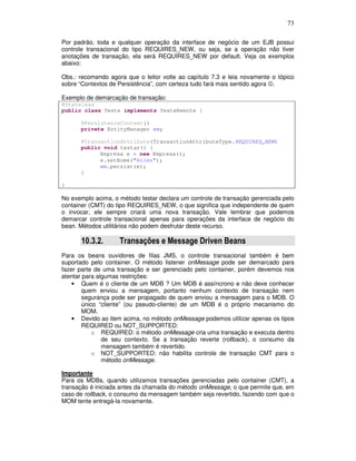 73
Por padrão, toda e qualquer operação da interface de negócio de um EJB possui
controle transacional do tipo REQUIRES_NEW, ou seja, se a operação não tiver
anotações de transação, ela será REQUIRES_NEW por default. Veja os exemplos
abaixo:
Obs.: recomendo agora que o leitor volte ao capítulo 7.3 e leia novamente o tópico
sobre “Contextos de Persistência”, com certeza tudo fará mais sentido agora ☺.
Exemplo de demarcação de transação:
@Stateless
public class Teste implements TesteRemote {
@PersistenceContext()
private EntityManager em;
@TransactionAttribute(TransactionAttributeType.REQUIRES_NEW)
public void testar() {
Empresa e = new Empresa();
e.setNome("Holms");
em.persist(e);
}
}
No exemplo acima, o método testar declara um controle de transação gerenciada pelo
container (CMT) do tipo REQUIRES_NEW, o que significa que independente de quem
o invocar, ele sempre criará uma nova transação. Vale lembrar que podemos
demarcar controle transacional apenas para operações da interface de negócio do
bean. Métodos utilitários não podem desfrutar deste recurso.
10.3.2. Transações e Message Driven Beans
Para os beans ouvidores de filas JMS, o controle transacional também é bem
suportado pelo container. O método listener onMessage pode ser demarcado para
fazer parte de uma transação e ser gerenciado pelo container, porém devemos nos
atentar para algumas restrições:
• Quem é o cliente de um MDB ? Um MDB é assíncrono e não deve conhecer
quem enviou a mensagem, portanto nenhum contexto de transação nem
segurança pode ser propagado de quem enviou a mensagem para o MDB. O
único “cliente” (ou pseudo-cliente) de um MDB é o próprio mecanismo do
MOM.
• Devido ao item acima, no método onMessage podemos utilizar apenas os tipos
REQUIRED ou NOT_SUPPORTED:
o REQUIRED: o método onMessage cria uma transação e executa dentro
de seu contexto. Se a transação reverte (rollback), o consumo da
mensagem também é revertido.
o NOT_SUPPORTED: não habilita controle de transação CMT para o
método onMessage.
Importante
Para os MDBs, quando utilizamos transações gerenciadas pelo container (CMT), a
transação é iniciada antes da chamada do método onMessage, o que permite que, em
caso de rollback, o consumo da mensagem também seja revertido, fazendo com que o
MOM tente entregá-la novamente.
 