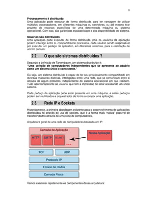8
Processamento é distribuído
Uma aplicação pode executar de forma distribuída para ter vantagem de utilizar
múltiplos processadores, em diferentes máquinas ou servidores, ou até mesmo tirar
proveito de recursos específicos de uma determinada máquina ou sistema
operacional. Com isso, são garantidas escalabilidade e alta disponibilidade do sistema.
Usuários são distribuídos
Uma aplicação pode executar de forma distribuída, pois os usuários da aplicação
podem interagir entre si, compartilhando processos, cada usuário sendo responsável
por executar um pedaço do aplicativo, em diferentes sistemas, para a realização de
um fim comum.
2.2. O que são sistemas distribuídos ?
Segundo a definição de Tanembaum, um sistema distribuído é:
“Uma coleção de computadores independentes que se apresenta ao usuário
como um sistema único e consistente.”
Ou seja, um sistema distribuído é capaz de ter seu processamento compartilhado em
diversas máquinas distintas, interligadas entre uma rede, que se comunicam entre si
através de algum protocolo, independente do sistema operacional em que residem.
Tudo isso transparente ao usuário, que tem a impressão de estar acessando um único
sistema.
Cada pedaço da aplicação pode estar presente em uma máquina, e estes pedaços
podem ser reutilizados e orquestrados de forma a compor uma aplicação.
2.3. Rede IP e Sockets
Historicamente, a primeira abordagem existente para o desenvolvimento de aplicações
distribuídas foi através do uso de sockets, que é a forma mais “nativa” possível de
transferir dados através de uma rede de computadores.
Arquitetura geral de uma rede de computadores baseada em IP:
Vamos examinar rapidamente os componentes dessa arquitetura:
 