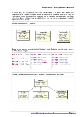 Projeto Fábrica de Programador – Módulo 2
www.fabricadeprogramador.com.br Página: 11
A classe base ou superclasse tem suas características e a classe filha herda suas
características e também adiciona novas propriedades e métodos específicos dela. Na
instância do objeto da classe filha podemos ver os métodos e propriedades que foram
estendidos. Senão existisse herança, nós teríamos que criar vários campos ou propriedades
repetidas em cada classe.
Classes sem Herança – Tentativa 1
Desta forma, criamos uma classe individual para cada Cadastro sem herança e sem a
reutilização de campos.
public class Cliente{
private String nome;
private String cpf;
private String rg;
private Cidade cidade;
}
public class Fornecedor{
private String nome;
private String
razaSocial; private
String cnpj; private
Cidade cidade;
}
Public class Funcionario{
private String nome;
private String cpf;
private String rg;
private String cargo;
private Cidade cidade;
}
Classes com Herança sendo 1 classe Genérica e 3 Específicas – Tentativa 2
 