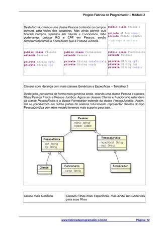 Projeto Fábrica de Programador – Módulo 2
www.fabricadeprogramador.com.br Página: 12
Desta forma, criamos uma classe Pessoa contendo os campos
comuns para todos dos cadastros. Mas ainda parece que
ficaram campos repetidos em Cliente e Funcionario. Não
poderíamos colocar RG e CPF em Pessoa, senão
comprometeríamos o Fornecedor que é Pessoa Jurídica.
public class Pessoa {
private String nome;
private Cidade cidade;
//getters e setters
}
public class Cliente
extends Pessoa{
private String cpf;
private String rg;
}
public class Fornecedor
extends Pessoa {
private String razaSocial;
private String cnpj;
}
public class Funcionario
extends Pessoa{
private String cpf;
private String rg;
private String cargo;
}
Classes com Herança com mais classes Genéricas e Específicas – Tentativa 3
Deste jeito, pensamos de forma mais genérica ainda, criando uma classe Pessoa e classes
filhas Pessoa Física e Pessoa Jurídica. Agora as classes Cliente e Funcionário estendem
da classe PessoaFisica e a classe Fornecedor estende da classe PessoaJuridica. Assim,
até se precisarmos em outras partes do sistema futuramente representar clientes do tipo
PessoaJuridica com este modelo teremos mais suporte para isso.
Classe mais Genérica Classes Filhas mais Específicas, mas ainda são Genéricas
para suas filhas
 