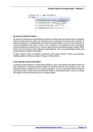 Projeto Fábrica de Programador – Módulo 2
www.fabricadeprogramador.com.br Página: 14
Do ponto de Vista da Classe
Se tentarmos acessar as propriedades privadas da classe base pela classe filha, acreditando
que ela estará acessível, então nos deparamos com a situação de que isso não é possível. A
Herança respeita os modificadores de acesso das propriedades, e isso só seria possível se
nossa propriedade não fosse private e sim protected. Ao deixarmos uma propriedade
protected estamos permitindo que a mesma seja acessível diretamente pelas classes filhas,
livres de ter que acessar pelos métodos encapsuladores, como se a propriedade tivesse sido
declara dentro da própria classe filha.
A figura abaixo ilustra os métodos acessíveis pela classe Cliente. Vemos que possuem
métodos getters e setters de Object, Pessoa e PessoaFisica.
Tudo estende de java.lang.Object
A classe java.lang.Object é a classe base padrão do Java, tudo estende de Object mesmo se
não colocarmos o comando extends Object. Só podemos herdar uma classe por vez, não
havendo herança múltipla como em outras linguagens, ou seja, cada classe filha só pode ter
uma classe base e essa classe base também pode ter outra classe base e assim por diante
até chegar no topo da hierarquia que é a classe Object.
 