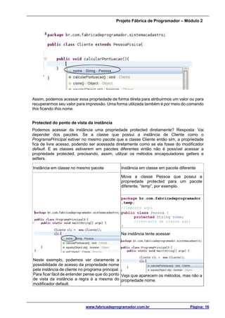 Projeto Fábrica de Programador – Módulo 2
www.fabricadeprogramador.com.br Página: 16
Assim, podemos acessar essa propriedade de forma direta para atribuirmos um valor ou para
recuperarmos seu valor para impressão. Uma forma utilizada também é por meio do comando
this ficando this.nome.
Protected do ponto de vista da instância
Podemos acessar da instância uma propriedade protected diretamente? Resposta: Vai
depender dos pacotes. Se a classe que possui a instância de Cliente como o
ProgramaPrincipal estiver no mesmo pacote que a classe Cliente então sim, a propriedade
fica de livre acesso, podendo ser acessada diretamente como se ela fosse do modificador
default. E as classes estiverem em pacotes diferentes então não é possível acessar a
propriedade protected, precisando, assim, utilizar os métodos encapsuladores getters e
setters.
Instância em classe no mesmo pacote Instância em classe em pacote diferente
Neste exemplo, podemos ver claramente a
possibilidade de acesso da propriedade nome
pela instância de cliente no programa principal.
Para ficar fácil de entender pense que do ponto
de vista da instância a regra é a mesma do
modificador default.
Mova a classe Pessoa que possui a
propriedade protected para um pacote
diferente, “temp”, por exemplo.
package br.com.fabricadeprogramador
.temp;
//imports aqui
public class Pessoa {
protected String nome;
//restante da classe aqui
}
Na instância tente acessar
Veja que aparecem os métodos, mas não a
propriedade nome.
 