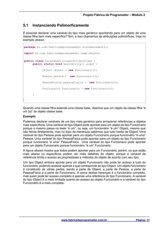 Projeto Fábrica de Programador – Módulo 2
www.fabricadeprogramador.com.br Página: 17
5.1 Instanciando Polimorficamente
É possível declarar uma variável do tipo mais genérico apontando para um objeto de uma
classe filha bem mais específico? Sim, a isso chamamos de atribuições polimórficas. Veja no
exemplo abaixo.
package br.com.fabricadeprogramador.sistemacadastro;
import br.com.fabricadeprogramador.temp.Pessoa;
public class ProgramaPrincipalPolimorfismo {
public static void main(String[] args) {
Object objeto = new Funcionario();
Pessoa pessoa = new Funcionario();
PessoaFisica pessoaFisica = new Funcionario();
Funcionario funcionario = new Funcionario();
}
}
Quando uma classe filha estende uma classe base, dizemos que um objeto da classe filha “é
um (a)” do objeto classe base.
Exemplo
Podemos declarar variáveis de um tipo mais genérico para armazenar referências a objetos
mais específicos. Uma variável do tipo Object pode apontar para um objeto do tipo Funcionario
porque o mesmo passa no teste “é um”, ou seja, um funcionário “é um” Object, mesmo que
não herda diretamente, mas no topo da hierarquia sabemos que tudo herda de Object. Uma
variável do tipo Pessoa pode apontar para um objeto Funcionario porque funcionário “é uma”
Pessoa. Uma variável do tipo PessoaFisica pode apontar para um objeto do tipo Funcionario
porque funcionário “é uma” PessoaFisica. Uma variável do tipo Funcionario pode apontar
para um objeto Funcionario porque funcionário “é um” Funcionario.
A figura abaixo mostra que todos podem apontar para um Funcionário, porém, os que estão
mais abaixo ou específicos podem ver mais detalhes do objeto, porque a variável de
referência limita o acesso as propriedades e métodos do objeto de acordo com seu tipo.
Um tipo Object embora aponte para um objeto Funcionario não pode ter acesso a tudo do
funcionário, podendo acessar apenas o que corresponde ao tipo Object. Um objeto funcionário
é constituído de várias partes, sendo a parte de Object, a parte de Pessoa, a parte de
PessoaFisica e a parte de Funcionario. A soma destas heranças é o funcionário completo,
mas quem pode ter acesso completo é apenas uma referência do tipo Funcionario. A variável
do tipo Object é a mais limitada quanto ao acesso ao objeto Funcionário e a variável do tipo
Funcionário é a mais completa.
 