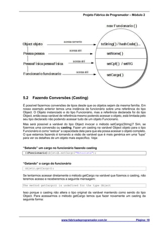 Projeto Fábrica de Programador – Módulo 2
www.fabricadeprogramador.com.br Página: 18
5.2 Fazendo Conversões (Casting)
É possível fazermos conversões de tipos desde que os objetos sejam da mesma família. Em
nosso exemplo anterior temos uma instância de funcionário sobre uma referência do tipo
Object. O Objeto instanciado e do tipo Funcionário, mas a referência declarada foi do tipo
Object, então essa variável de referência mesmo podendo acessar o objeto, está limitada pelo
seu tipo declarado não podendo acessar tudo de um objeto Funcionario.
Mas será possível a variável do tipo Object invocar o método setCargo(String)? Sim, se
fizermos uma conversão ou casting. Fazer um casting na variável Object objeto para o tipo
Funcionário é como “esticar” a capacidade dela para que ela possa acessar o objeto completo.
O que estamos fazendo é tornando a visão de variável que é mais genérica em uma “lupa”
para ver os detalhes de um objeto mais específico. Veja:
“Setando” um cargo no funcionário fazendo casting
((Funcionario)objeto).setCargo("Motorista");
“Getando” o cargo do funcionário
objeto.getCargo();
Se tentarmos acessar diretamente o método getCargo na variável que fizemos o casting, não
teremos acesso e receberemos a seguinte mensagem:
The method getCargo() is undefined for the type Object
Isso porque o casting não altera o tipo original da variável mantendo como sendo do tipo
Object. Para acessarmos o método getCargo temos que fazer novamente um casting da
seguinte forma:
 